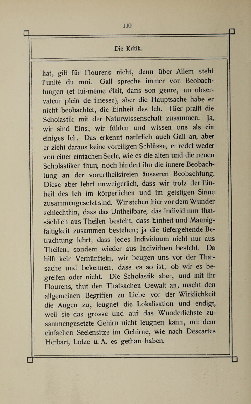 n □ Die Kritik. hat, gilt für Flourens nicht, denn über Allem steht l’unite du moi. Gail spreche immer von Beobach¬ tungen (et lui-meme etait, dans son genre, un obser- vateur plein de finesse), aber die Hauptsache habe er nicht beobachtet, die Einheit des Ich. Hier prallt die Scholastik mit der Naturwissenschaft zusammen. Ja, wir sind Eins, wir fühlen und wissen uns als ein einiges Ich. Das erkennt natürlich auch Gail an, aber er zieht daraus keine voreiligen Schlüsse, er redet weder von einer einfachen Seele, wie es die alten und die neuen Scholastiker thun, noch hindert ihn die innere Beobach¬ tung an der vorurtheilsfreien äusseren Beobachtung. Diese aber lehrt unweigerlich, dass wir trotz der Ein¬ heit des Ich im körperlichen und im geistigen Sinne zusammengesetzt sind. Wir stehen hier vor dem Wunder schlechthin, dass das Untheilbare, das Individuum that- sächlich aus Theilen besteht, dass Einheit und Mannig¬ faltigkeit zusammen bestehen; ja die tiefergehende Be¬ trachtung lehrt, dass jedes Individuum nicht nur aus Theilen, sondern wieder aus Individuen besteht. Da hilft kein Vernünfteln, wir beugen uns vor der That- sache und bekennen, dass es so ist, ob wir es be¬ greifen oder nicht. Die Scholastik aber, und mit ihr Flourens, thut den Thatsachen Gewalt an, macht den allgemeinen Begriffen zu Liebe vor der Wirklichkeit die Augen zu, leugnet die Lokalisation und endigt, weil sie das grosse und auf das Wunderlichste zu¬ sammengesetzte Gehirn nicht leugnen kann, mit dem einfachen Seelensitze im Gehirne, wie nach Descartes Herbart, Lotze u. A. es gethan haben. fl