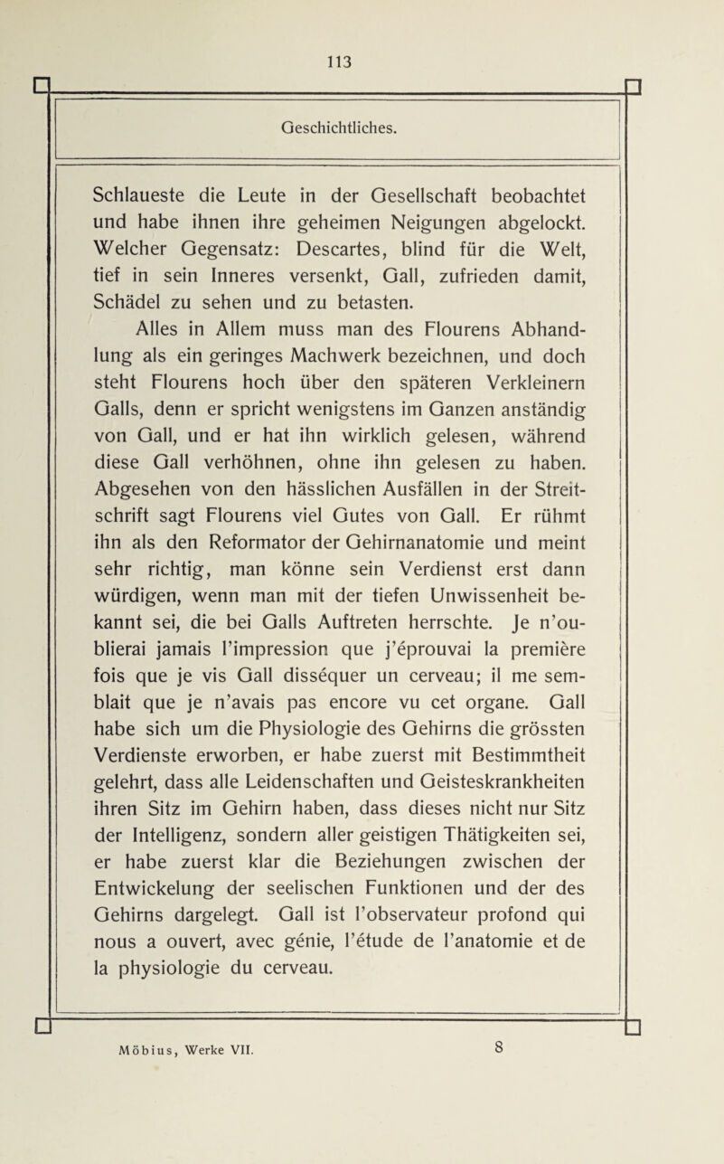 Q □ Geschichtliches. Schlaueste die Leute in der Gesellschaft beobachtet und habe ihnen ihre geheimen Neigungen abgelockt. Welcher Gegensatz: Descartes, blind für die Welt, tief in sein Inneres versenkt, Gail, zufrieden damit, Schädel zu sehen und zu betasten. Alles in Allem muss man des Flourens Abhand¬ lung als ein geringes Machwerk bezeichnen, und doch steht Flourens hoch über den späteren Verkleinern Galls, denn er spricht wenigstens im Ganzen anständig von Gail, und er hat ihn wirklich gelesen, während diese Gail verhöhnen, ohne ihn gelesen zu haben. Abgesehen von den hässlichen Ausfällen in der Streit¬ schrift sagt Flourens viel Gutes von Gail. Er rühmt ihn als den Reformator der Gehirnanatomie und meint sehr richtig, man könne sein Verdienst erst dann würdigen, wenn man mit der tiefen Unwissenheit be¬ kannt sei, die bei Galls Auftreten herrschte. Je n’ou- blierai jamais Fimpression que j’eprouvai la premiere fois que je vis Gail dissequer un cerveau; il me sem- blait que je n’avais pas encore vu cet organe. Gail habe sich um die Physiologie des Gehirns die grössten Verdienste erworben, er habe zuerst mit Bestimmtheit gelehrt, dass alle Leidenschaften und Geisteskrankheiten ihren Sitz im Gehirn haben, dass dieses nicht nur Sitz der Intelligenz, sondern aller geistigen Thätigkeiten sei, er habe zuerst klar die Beziehungen zwischen der Entwickelung der seelischen Funktionen und der des Gehirns dargelegt. Gail ist Fobservateur profond qui nous a ouvert, avec genie, l’etude de l’anatomie et de la Physiologie du cerveau. □ □ Möbius, Werke VII. 8