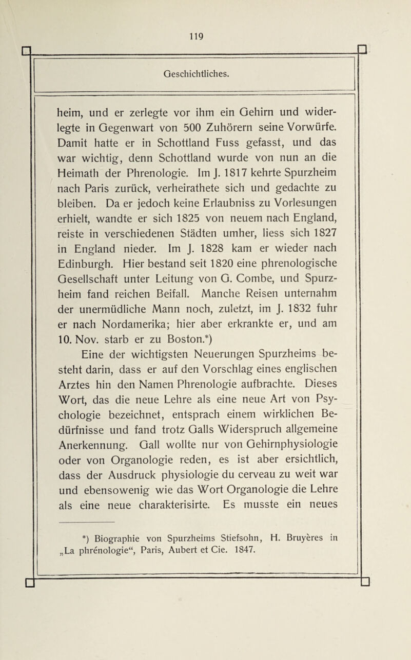 Geschichtliches. heim, und er zerlegte vor ihm ein Gehirn und wider¬ legte in Gegenwart von 500 Zuhörern seine Vorwürfe. Damit hatte er in Schottland Fuss gefasst, und das war wichtig, denn Schottland wurde von nun an die Heimath der Phrenologie. Im J. 1817 kehrte Spurzheim nach Paris zurück, verheirathete sich und gedachte zu bleiben. Da er jedoch keine Erlaubniss zu Vorlesungen erhielt, wandte er sich 1825 von neuem nach England, reiste in verschiedenen Städten umher, Hess sich 1827 in England nieder. Im J. 1828 kam er wieder nach Edinburgh. Hier bestand seit 1820 eine phrenologische Gesellschaft unter Leitung von G. Combe, und Spurz¬ heim fand reichen Beifall. Manche Reisen unternahm der unermüdliche Mann noch, zuletzt, im J. 1832 fuhr er nach Nordamerika; hier aber erkrankte er, und am 10. Nov. starb er zu Boston.*) Eine der wichtigsten Neuerungen Spurzheims be¬ steht darin, dass er auf den Vorschlag eines englischen Arztes hin den Namen Phrenologie aufbrachte. Dieses Wort, das die neue Lehre als eine neue Art von Psy¬ chologie bezeichnet, entsprach einem wirklichen Be¬ dürfnisse und fand trotz Galls Widerspruch allgemeine Anerkennung. Gail wollte nur von Gehirnphysiologie oder von Organologie reden, es ist aber ersichtlich, dass der Ausdruck physiologie du cerveau zu weit war und ebensowenig wie das Wort Organologie die Lehre als eine neue charakterisirte. Es musste ein neues *) Biographie von Spurzheims Stiefsohn, H. Bruyeres in „La phrenologie“, Paris, Aubert et Cie. 1847.