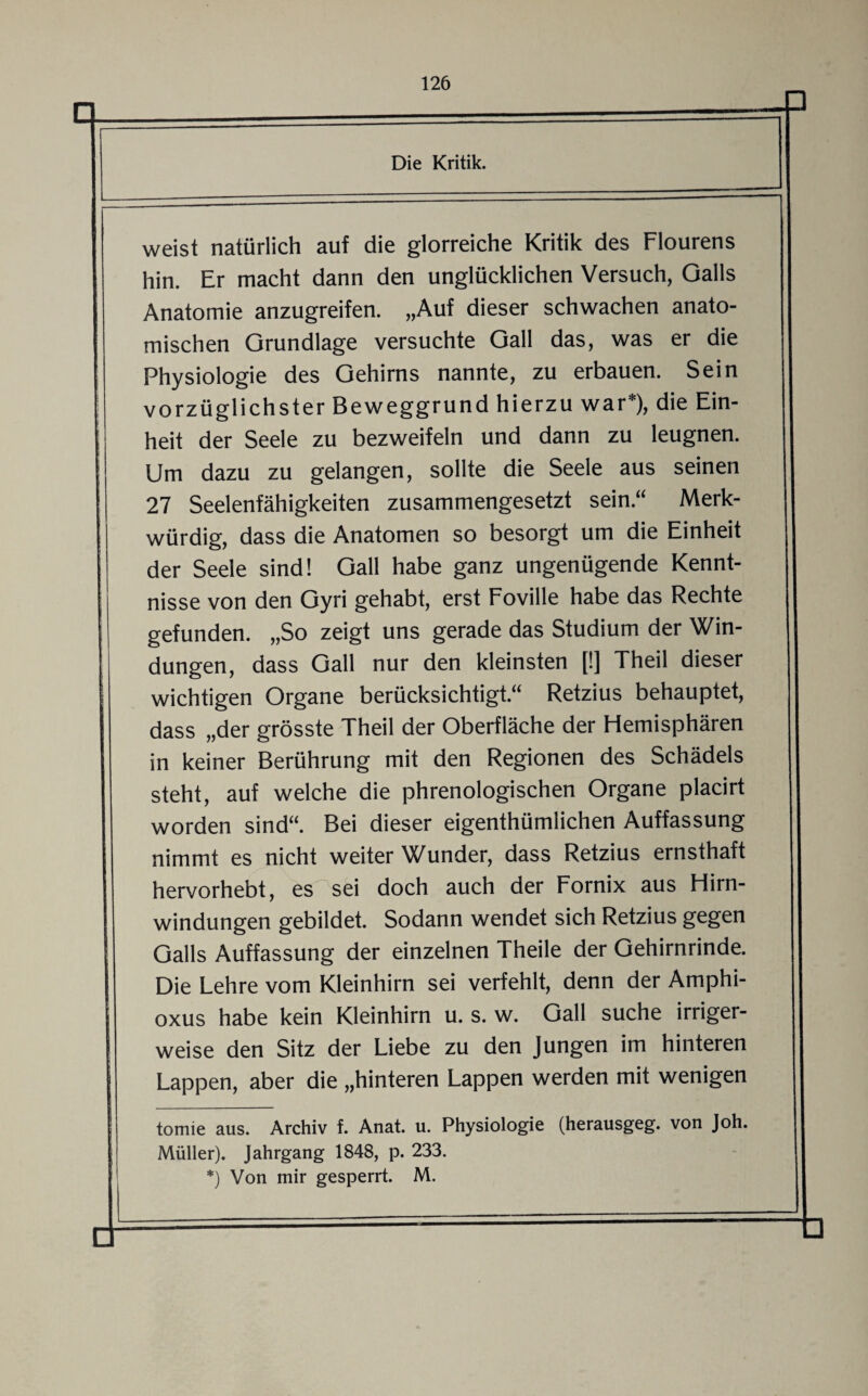 Die Kritik. weist natürlich auf die glorreiche Kritik des Flourens hin. Er macht dann den unglücklichen Versuch, Galls Anatomie anzugreifen. „Auf dieser schwachen anato¬ mischen Grundlage versuchte Gail das, was er die Physiologie des Gehirns nannte, zu erbauen. Sein vorzüglichster Beweggrund hierzu war* *), die Ein¬ heit der Seele zu bezweifeln und dann zu leugnen. Um dazu zu gelangen, sollte die Seele aus seinen 27 Seelenfähigkeiten zusammengesetzt sein“ Merk¬ würdig, dass die Anatomen so besorgt um die Einheit der Seele sind! Gail habe ganz ungenügende Kennt¬ nisse von den Gyri gehabt, erst Foville habe das Rechte gefunden. „So zeigt uns gerade das Studium der Win¬ dungen, dass Gail nur den kleinsten [!] Theil dieser wichtigen Organe berücksichtigt.“ Retzius behauptet, dass „der grösste Theil der Oberfläche der Hemisphären in keiner Berührung mit den Regionen des Schädels steht, auf welche die phrenologischen Organe placirt worden sind“. Bei dieser eigenthümlichen Auffassung nimmt es nicht weiter Wunder, dass Retzius ernsthaft hervorhebt, es sei doch auch der Fornix aus Hirn¬ windungen gebildet. Sodann wendet sich Retzius gegen Galls Auffassung der einzelnen Theile der Gehirnrinde. Die Lehre vom Kleinhirn sei verfehlt, denn der Amphi- oxus habe kein Kleinhirn u. s. w. Gail suche irriger¬ weise den Sitz der Liebe zu den Jungen im hinteren Lappen, aber die „hinteren Lappen werden mit wenigen tomie aus. Archiv f. Anat. u. Physiologie (herausgeg. von Joh. Müller). Jahrgang 1848, p. 233. *) Von mir gesperrt. M.