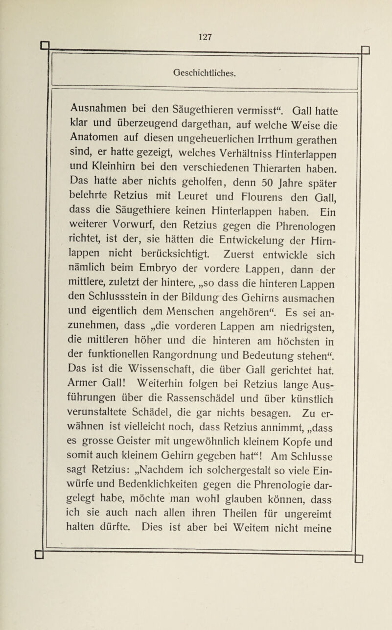 Ausnahmen bei den Säugethieren vermisst“. Gail hatte klar und überzeugend dargethan, auf welche Weise die Anatomen auf diesen ungeheuerlichen Irrthum gerathen sind, er hatte gezeigt, welches Verhältnis Hinterlappen und Kleinhirn bei den verschiedenen Thierarten haben. Das hatte aber nichts geholfen, denn 50 Jahre später belehrte Retzius mit Leuret und Flourens den Gail, dass die Säugethiere keinen Hinterlappen haben. Ein weiterer Vorwurf, den Retzius gegen die Phrenologen richtet, ist der, sie hätten die Entwickelung der Hirn¬ lappen nicht berücksichtigt. Zuerst entwickle sich nämlich beim Embryo der vordere Lappen, dann der mittlere, zuletzt der hintere, „so dass die hinteren Lappen den Schlussstein in der Bildung des Gehirns ausmachen und eigentlich dem Menschen angehören“ Es sei an¬ zunehmen, dass „die vorderen Lappen am niedrigsten, die mittleren höher und die hinteren am höchsten in der funktionellen Rangordnung und Bedeutung stehen“. Das ist die Wissenschaft, die über Gail gerichtet hat. Armer Gail! Weiterhin folgen bei Retzius lange Aus¬ führungen über die Rassenschädel und über künstlich verunstaltete Schädel, die gar nichts besagen. Zu er¬ wähnen ist vielleicht noch, dass Retzius annimmt, „dass es grosse Geister mit ungewöhnlich kleinem Kopfe und somit auch kleinem Gehirn gegeben hat“! Am Schlüsse sagt Retzius: „Nachdem ich solchergestalt so viele Ein¬ würfe und Bedenklichkeiten gegen die Phrenologie dar¬ gelegt habe, möchte man wohl glauben können, dass ich sie auch nach allen ihren Theilen für ungereimt halten dürfte. Dies ist aber bei Weitem nicht meine