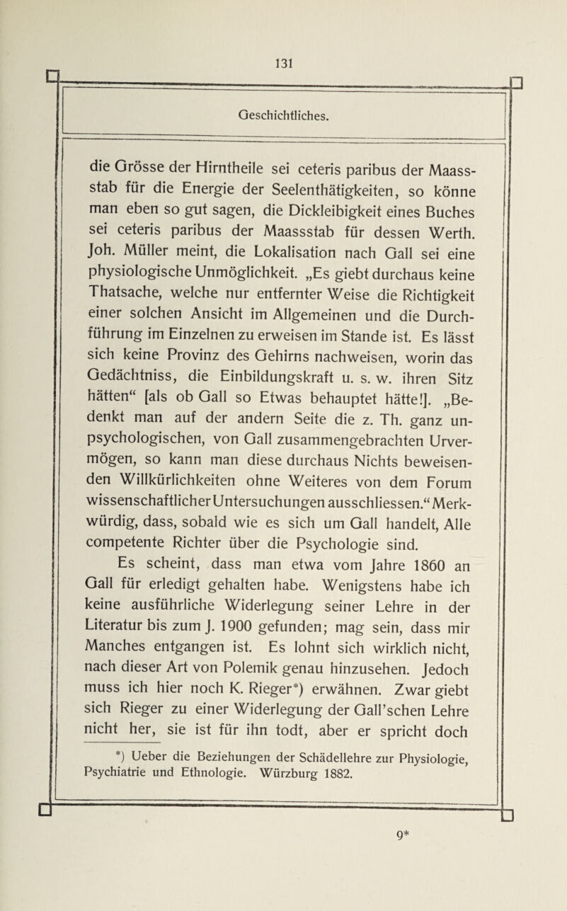 r Geschichtliches. die Grösse der Hirntheile sei ceteris paribus der Maass¬ stab für die Energie der Seelenthätigkeiten, so könne man eben so gut sagen, die Dickleibigkeit eines Buches sei ceteris paribus der Maassstab für dessen Werth. Joh. Müller meint, die Lokalisation nach Gail sei eine physiologische Unmöglichkeit. „Es giebt durchaus keine Thatsache, welche nur entfernter Weise die Richtigkeit einer solchen Ansicht im Allgemeinen und die Durch¬ führung im Einzelnen zu erweisen im Stande ist. Es lässt sich keine Provinz des Gehirns nachweisen, worin das Gedächtniss, die Einbildungskraft u. s. w. ihren Sitz hätten“ [als ob Gail so Etwas behauptet hätte!]. „Be¬ denkt man auf der andern Seite die z. Th. ganz un¬ psychologischen, von Gail zusammengebrachten Unver¬ mögen, so kann man diese durchaus Nichts beweisen¬ den Willkürlichkeiten ohne Weiteres von dem Forum Wissenschaftlicheruntersuchungen ausschliessen.“ Merk¬ würdig, dass, sobald wie es sich um Gail handelt, Alle competente Richter über die Psychologie sind. Es scheint, dass man etwa vom Jahre 1860 an Gail für erledigt gehalten habe. Wenigstens habe ich keine ausführliche Widerlegung seiner Lehre in der Literatur bis zum J. 1900 gefunden; mag sein, dass mir Manches entgangen ist. Es lohnt sich wirklich nicht, nach dieser Art von Polemik genau hinzusehen. Jedoch muss ich hier noch K. Rieger*) erwähnen. Zwar giebt sich Rieger zu einer Widerlegung der GaJl’schen Lehre nicht her, sie ist für ihn todt, aber er spricht doch *) Ueber die Beziehungen der Schädellehre zur Physiologie, Psychiatrie und Ethnologie. Würzburg 1882. ü g*