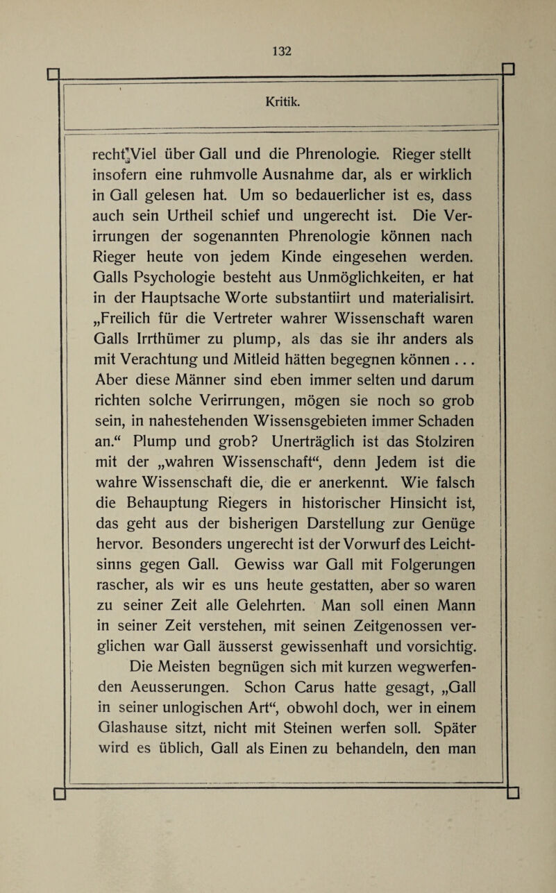 Kritik. rechFViel über Gail und die Phrenologie. Rieger stellt insofern eine ruhmvolle Ausnahme dar, als er wirklich in Gail gelesen hat. Um so bedauerlicher ist es, dass auch sein Urtheil schief und ungerecht ist. Die Ver¬ irrungen der sogenannten Phrenologie können nach Rieger heute von jedem Kinde eingesehen werden. Galls Psychologie besteht aus Unmöglichkeiten, er hat in der Hauptsache Worte substantiirt und materialisirt. „Freilich für die Vertreter wahrer Wissenschaft waren Galls Irrthümer zu plump, als das sie ihr anders als mit Verachtung und Mitleid hätten begegnen können ... Aber diese Männer sind eben immer selten und darum richten solche Verirrungen, mögen sie noch so grob sein, in nahestehenden Wissensgebieten immer Schaden an.“ Plump und grob? Unerträglich ist das Stolziren mit der „wahren Wissenschaft“, denn Jedem ist die wahre Wissenschaft die, die er anerkennt. Wie falsch die Behauptung Riegers in historischer Hinsicht ist, das geht aus der bisherigen Darstellung zur Genüge hervor. Besonders ungerecht ist der Vorwurf des Leicht¬ sinns gegen Gail. Gewiss war Gail mit Folgerungen rascher, als wir es uns heute gestatten, aber so waren zu seiner Zeit alle Gelehrten. Man soll einen Mann in seiner Zeit verstehen, mit seinen Zeitgenossen ver¬ glichen war Gail äusserst gewissenhaft und vorsichtig. Die Meisten begnügen sich mit kurzen wegwerfen¬ den Aeusserungen. Schon Carus hatte gesagt, „Gail in seiner unlogischen Art“, obwohl doch, wer in einem Glashause sitzt, nicht mit Steinen werfen soll. Später wird es üblich, Gail als Einen zu behandeln, den man