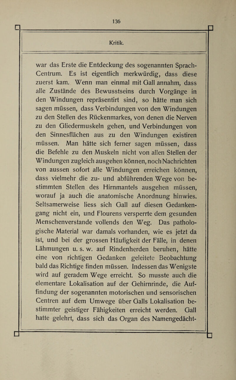 Q. Kritik. war das Erste die Entdeckung des sogenannten Sprach- Centrum. Es ist eigentlich merkwürdig, dass diese zuerst kam. Wenn man einmal mit Gail annahm, dass alle Zustände des Bewusstseins durch Vorgänge in den Windungen repräsentirt sind, so hätte man sich sagen müssen, dass Verbindungen von den Windungen zu den Stellen des Rückenmarkes, von denen die Nerven zu den Gliedermuskeln gehen, und Verbindungen von den Sinnesflächen aus zu den Windungen existiren müssen. Man hätte sich ferner sagen müssen, dass die Befehle zu den Muskeln nicht von allen Stellen der Windungen zugleich ausgehen können, noch Nachrichten von aussen sofort alle Windungen erreichen können, dass vielmehr die zu- und abführenden Wege von be¬ stimmten Stellen des Hirnmantels ausgehen müssen, worauf ja auch die anatomische Anordnung hinwies. Seltsamerweise Hess sich Gail auf diesen Gedanken¬ gang nicht ein, und Flourens versperrte dem gesunden Menschenverstände vollends den Weg. Das patholo¬ gische Material war damals vorhanden, wie es jetzt da ist, und bei der grossen Häufigkeit der Fälle, in denen Lähmungen u. s. w. auf Rindenherden beruhen, hätte eine von richtigen Gedanken geleitete Beobachtung bald das Richtige finden müssen. Indessen das Wenigste wird auf geradem Wege erreicht. So musste auch die elementare Lokalisation auf der Gehirnrinde, die Auf¬ findung der sogenannten motorischen und sensorischen Centren auf dem Umwege über Galls Lokalisation be¬ stimmter geistiger Fähigkeiten erreicht werden. Gail hatte gelehrt, dass sich das Organ des Namengedächt-