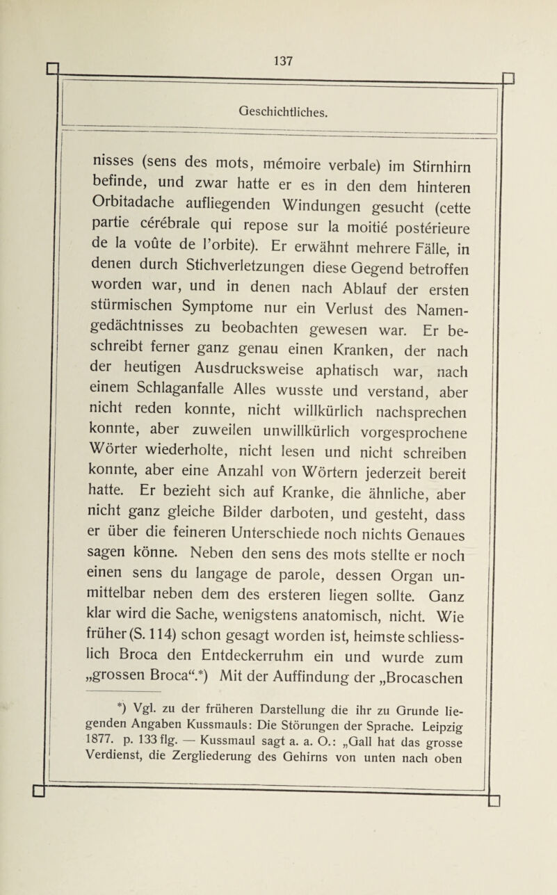 nisses (sens des mots, memoire verbale) im Stirnhirn befinde, und zwar hatte er es in den dem hinteren Orbitadache aufliegenden Windungen gesucht (cette partie cerebrale qui repose sur la moitie posterieure de la voüte de l’orbite). Er erwähnt mehrere Fälle, in denen durch Stichverletzungen diese Gegend betroffen worden war, und in denen nach Ablauf der ersten stürmischen Symptome nur ein Verlust des Namen¬ gedächtnisses zu beobachten gewesen war. Er be¬ schreibt ferner ganz genau einen Kranken, der nach der heutigen Ausdrucksweise aphatisch war, nach einem Schlaganfalle Alles wusste und verstand, aber nicht reden konnte, nicht willkürlich nachsprechen konnte, aber zuweilen unwillkürlich vorgesprochene Wörter wiederholte, nicht lesen und nicht schreiben konnte, aber eine Anzahl von Wörtern jederzeit bereit hatte. Er bezieht sich auf Kranke, die ähnliche, aber nicht ganz gleiche Bilder darboten, und gesteht, dass er über die feineren Unterschiede noch nichts Genaues sagen könne. Neben den sens des mots stellte er noch einen sens du langage de parole, dessen Organ un¬ mittelbar neben dem des ersteren liegen sollte. Ganz klar wird die Sache, wenigstens anatomisch, nicht. Wie früher (S. 114) schon gesagt worden ist, heimste schliess¬ lich Broca den Entdeckerruhm ein und wurde zum „grossen Broca“.*) Mit der Auffindung der „Brocaschen *) Vgl. zu der früheren Darstellung die ihr zu Grunde lie¬ genden Angaben Kussmauls: Die Störungen der Sprache. Leipzig 1877. p. 133flg. — Kussmaul sagt a. a. O.: „Gail hat das grosse Verdienst, die Zergliederung des Gehirns von unten nach oben