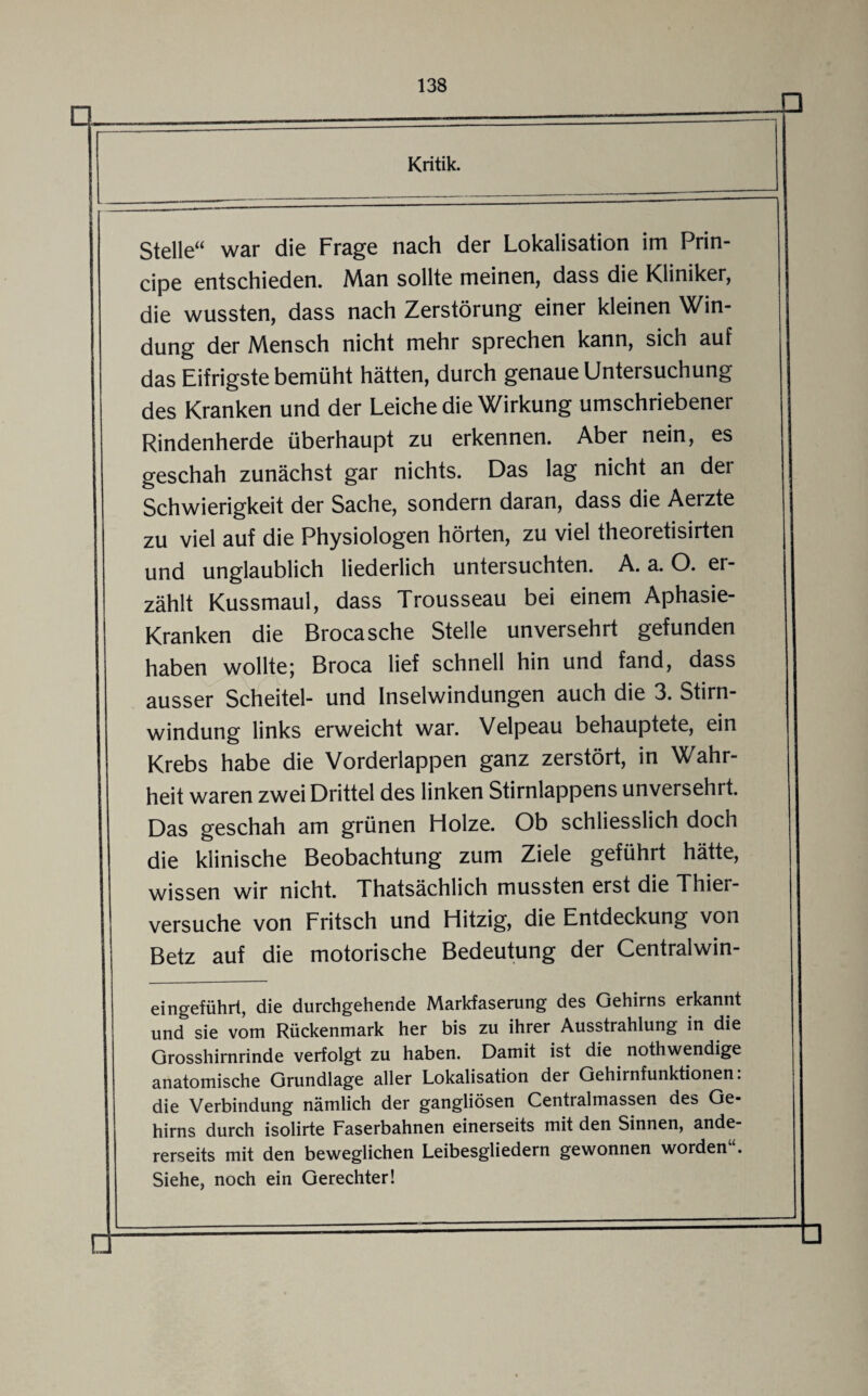 Stelle“ war die Frage nach der Lokalisation im Prin¬ cipe entschieden. Man sollte meinen, dass die Kliniker, die wussten, dass nach Zerstörung einer kleinen Win¬ dung der Mensch nicht mehr sprechen kann, sich auf das Eifrigste bemüht hätten, durch genaue Untersuchung des Kranken und der Leiche die Wirkung umschriebener Rindenherde überhaupt zu erkennen. Aber nein, es geschah zunächst gar nichts. Das lag nicht an der Schwierigkeit der Sache, sondern daran, dass die Aerzte zu viel auf die Physiologen hörten, zu viel theoretisirten und unglaublich liederlich untersuchten. A. a. O. er¬ zählt Kussmaul, dass Trousseau bei einem Aphasie- Kranken die Brocasche Stelle unversehrt gefunden haben wollte; Broca lief schnell hin und fand, dass ausser Scheitel- und Inselwindungen auch die 3. Stirn¬ windung links erweicht war. Velpeau behauptete, ein Krebs habe die Vorderlappen ganz zerstört, in Wahr¬ heit waren zwei Drittel des linken Stirnlappens unversehrt. Das geschah am grünen Holze. Ob schliesslich doch die klinische Beobachtung zum Ziele geführt hätte, wissen wir nicht. Thatsächlich mussten erst die Thier¬ versuche von Fritsch und Hitzig, die Entdeckung von Betz auf die motorische Bedeutung der Centralwin- eingeführt, die durchgehende Markfaserung des Gehirns erkannt und sie vom Rückenmark her bis zu ihrer Ausstrahlung in die Grosshirnrinde verfolgt zu haben. Damit ist die nothwendige anatomische Grundlage aller Lokalisation der Gehirnfunktionen. die Verbindung nämlich der gangliösen Centralmassen des Ge¬ hirns durch isolirte Faserbahnen einerseits mit den Sinnen, ande¬ rerseits mit den beweglichen Leibesgliedern gewonnen worden“. Siehe, noch ein Gerechter!