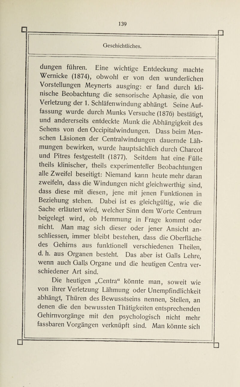 n düngen führen. Eine wichtige Entdeckung machte Wernicke (1874), obwohl er von den wunderlichen Vorstellungen Meynerts ausging: er fand durch kli¬ nische Beobachtung die sensorische Aphasie, die von Verletzung der 1. Schläfen Windung abhängt. Seine Auf¬ fassung wurde durch Munks Versuche (1876) bestätigt, und andererseits entdeckte Munk die Abhängigkeit des Sehens von den Occipitalwindungen. Dass beim Men¬ schen Läsionen der Centralwindungen dauernde Läh¬ mungen bewirken, wurde hauptsächlich durch Charcot und Pitres festgestellt (1877). Seitdem hat eine Fülle theils klinischer, theils experimenteller Beobachtungen alle Zweifel beseitigt: Niemand kann heute mehr daran zweifeln, dass die Windungen nicht gleichwertig sind, dass diese mit diesen, jene mit jenen Funktionen in Beziehung stehen. Dabei ist es gleichgültig, wie die Sache erläutert wird, welcher Sinn dem Worte Centrum beigelegt wird, ob Hemmung in Frage kommt oder nicht. Man mag sich dieser oder jener Ansicht an- schliessen, immer bleibt bestehen, dass die Oberfläche des Gehirns aus funktionell verschiedenen Theilen, d. h. aus Organen besteht. Das aber ist Galls Lehre, wenn auch GalLs Organe und die heutigen Centra ver¬ schiedener Art sind. Die heutigen „Centra“ könnte man, soweit wie von ihrer Verletzung Lähmung oder Unempfindlichkeit abhängt, Thüren des Bewusstseins nennen, Stellen, an denen die den bewussten Thätigkeiten entsprechenden Gehirnvorgänge mit den psychologisch nicht mehr fassbaren Vorgängen verknüpft sind. Man könnte sich