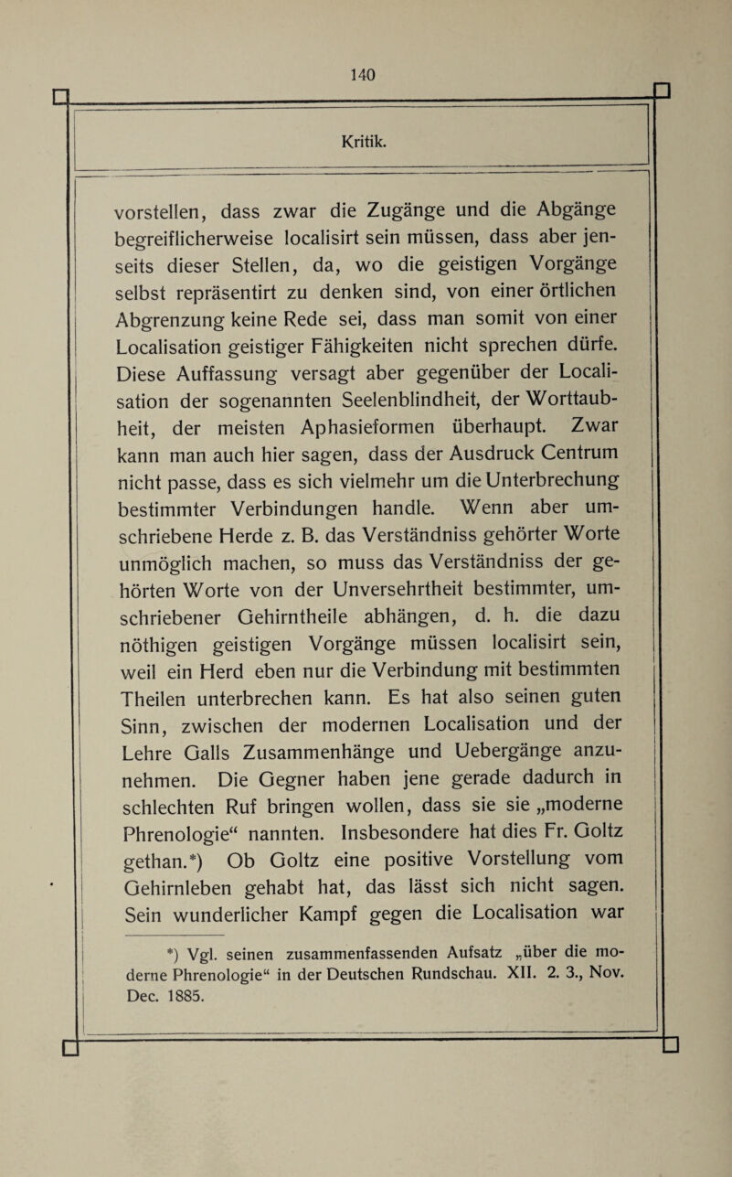 Kritik. vorstellen, dass zwar die Zugänge und die Abgänge begreiflicherweise localisirt sein müssen, dass aber jen¬ seits dieser Stellen, da, wo die geistigen Vorgänge selbst repräsentirt zu denken sind, von einer örtlichen Abgrenzung keine Rede sei, dass man somit von einer Localisation geistiger Fähigkeiten nicht sprechen dürfe. Diese Auffassung versagt aber gegenüber der Locali¬ sation der sogenannten Seelenblindheit, der Worttaub¬ heit, der meisten Aphasieformen überhaupt. Zwar kann man auch hier sagen, dass der Ausdruck Centrum nicht passe, dass es sich vielmehr um die Unterbrechung bestimmter Verbindungen handle. Wenn aber um¬ schriebene Herde z. B. das Verständniss gehörter Worte unmöglich machen, so muss das Verständniss der ge¬ hörten Worte von der Unversehrtheit bestimmter, um¬ schriebener Gehirntheile abhängen, d. h. die dazu nöthigen geistigen Vorgänge müssen localisirt sein, weil ein Herd eben nur die Verbindung mit bestimmten Theilen unterbrechen kann. Es hat also seinen guten Sinn, zwischen der modernen Localisation und der Lehre Galls Zusammenhänge und Uebergänge anzu¬ nehmen. Die Gegner haben jene gerade dadurch in schlechten Ruf bringen wollen, dass sie sie „moderne Phrenologie“ nannten. Insbesondere hat dies Fr. Goltz gethan.*) Ob Goltz eine positive Vorstellung vom Gehirnleben gehabt hat, das lässt sich nicht sagen. Sein wunderlicher Kampf gegen die Localisation war *) Vgl. seinen zusammenfassenden Aufsatz „über die mo¬ derne Phrenologie“ in der Deutschen Rundschau. XII. 2. 3., Nov. Dec. 1885. □