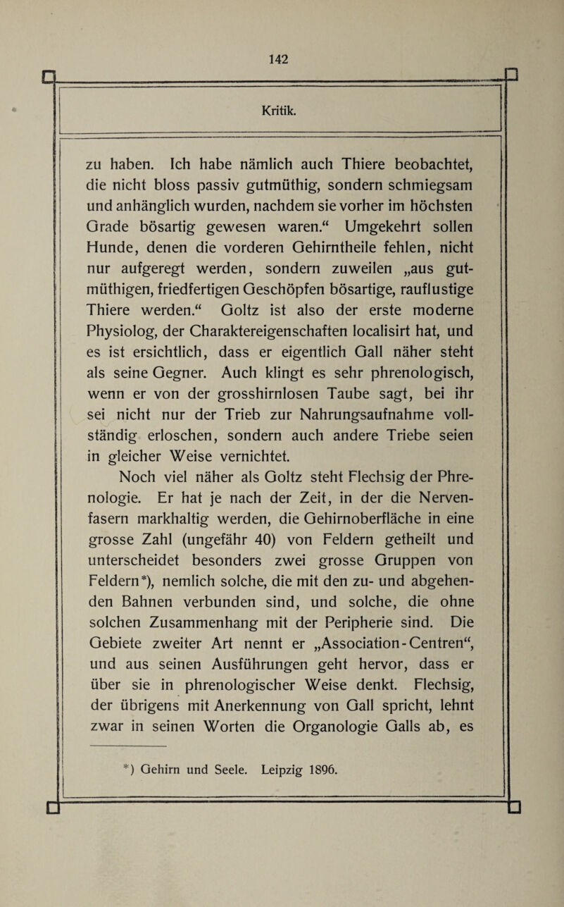 Kritik. zu haben. Ich habe nämlich auch Thiere beobachtet, die nicht bloss passiv gutmüthig, sondern schmiegsam und anhänglich wurden, nachdem sie vorher im höchsten Grade bösartig gewesen waren.“ Umgekehrt sollen Hunde, denen die vorderen Gehirntheile fehlen, nicht nur aufgeregt werden, sondern zuweilen „aus gut¬ mütigen, friedfertigen Geschöpfen bösartige, rauflustige Thiere werden.“ Goltz ist also der erste moderne Physiolog, der Charaktereigenschaften localisirt hat, und es ist ersichtlich, dass er eigentlich Gail näher steht als seine Gegner. Auch klingt es sehr phrenologisch, wenn er von der grosshirnlosen Taube sagt, bei ihr sei nicht nur der Trieb zur Nahrungsaufnahme voll¬ ständig erloschen, sondern auch andere Triebe seien in gleicher Weise vernichtet. Noch viel näher als Goltz steht Flechsig der Phre¬ nologie. Er hat je nach der Zeit, in der die Nerven¬ fasern markhaltig werden, die Gehirnoberfläche in eine grosse Zahl (ungefähr 40) von Feldern getheilt und unterscheidet besonders zwei grosse Gruppen von Feldern*), nemlich solche, die mit den zu- und abgehen¬ den Bahnen verbunden sind, und solche, die ohne solchen Zusammenhang mit der Peripherie sind. Die Gebiete zweiter Art nennt er „Association-Centren“, und aus seinen Ausführungen geht hervor, dass er über sie in phrenologischer Weise denkt. Flechsig, der übrigens mit Anerkennung von Gail spricht, lehnt zwar in seinen Worten die Organologie Galls ab, es *) Gehirn und Seele. Leipzig 1896.