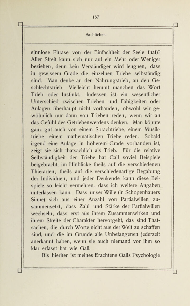 D □ Sachliches. sinnlose Phrase von der Einfachheit der Seele that)? Aller Streit kann sich nur auf ein Mehr oder Weniger beziehen, denn kein Verständiger wird leugnen, dass in gewissem Grade die einzelnen Triebe selbständig sind. Man denke an den Nahrungstrieb, an den Ge¬ schlechtstrieb. Vielleicht hemmt manchen das Wort Trieb oder Instinkt. Indessen ist ein wesentlicher Unterschied zwischen Trieben und Fähigkeiten oder Anlagen überhaupt nicht vorhanden, obwohl wir ge¬ wöhnlich nur dann von Trieben reden, wenn wir an das Gefühl des Getriebenwerdens denken. Man könnte ganz gut auch von einem Sprachtriebe, einem Musik¬ triebe, einem mathematischen Triebe reden. Sobald irgend eine Anlage in höherem Grade vorhanden ist, zeigt sie sich thatsächlich als Trieb. Für die relative Selbständigkeit der Triebe hat Gail soviel Beispiele beigebracht, im Hinblicke theils auf die verschiedenen Thierarten, theils auf die verschiedenartige Begabung der Individuen, und jeder Denkende kann diese Bei¬ spiele so leicht vermehren, dass ich weitere Angaben unterlassen kann. Dass unser Wille (in Schopenhauers Sinne) sich aus einer Anzahl von Partialwillen zu¬ sammensetzt, dass Zahl und Stärke der Partialwillen wechseln, dass erst aus ihrem Zusammenwirken und ihrem Streite der Charakter hervorgeht, das sind That- sachen, die durch Worte nicht aus der Welt zu schaffen sind, und die im Grunde alle Unbefangenen jederzeit anerkannt haben, wenn sie auch niemand vor ihm so klar erfasst hat wie Gail. Bis hierher ist meines Erachtens Galls Psychologie