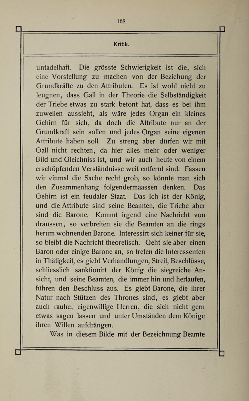 □ Kritik. untadelhaft. Die grösste Schwierigkeit ist die, sich eine Vorstellung zu machen von der Beziehung der Grundkräfte zu den Attributen. Es ist wohl nicht zu leugnen, dass Gail in der Theorie die Selbständigkeit der Triebe etwas zu stark betont hat, dass es bei ihm zuweilen aussieht, als wäre jedes Organ ein kleines Gehirn für sich, da doch die Attribute nur an der Grundkraft sein sollen und jedes Organ seine eigenen Attribute haben soll. Zu streng aber dürfen wir mit Gail nicht rechten, da hier alles mehr oder weniger Bild und Gleichniss ist, und wir auch heute von einem erschöpfenden Verständnisse weit entfernt sind. Fassen wir einmal die Sache recht grob, so könnte man sich den Zusammenhang folgendermaassen denken. Das Gehirn ist ein feudaler Staat. Das Ich ist der König, und die Attribute sind seine Beamten, die Triebe aber sind die Barone. Kommt irgend eine Nachricht von draussen, so verbreiten sie die Beamten an die rings herum wohnenden Barone. Interessirt sich keiner für sie, so bleibt die Nachricht theoretisch. Geht sie aber einen Baron oder einige Barone an, so treten die Interessenten in Thätigkeit, es giebt Verhandlungen, Streit, Beschlüsse, schliesslich sanktionirt der König die siegreiche An¬ sicht, und seine Beamten, die immer hin und herlaufen, führen den Beschluss aus. Es giebt Barone, die ihrer Natur nach Stützen des Thrones sind, es giebt aber auch rauhe, eigenwillige Herren, die sich nicht gern etwas sagen lassen und unter Umständen dem Könige ihren Willen aufdrängen. Was in diesem Bilde mit der Bezeichnung Beamte