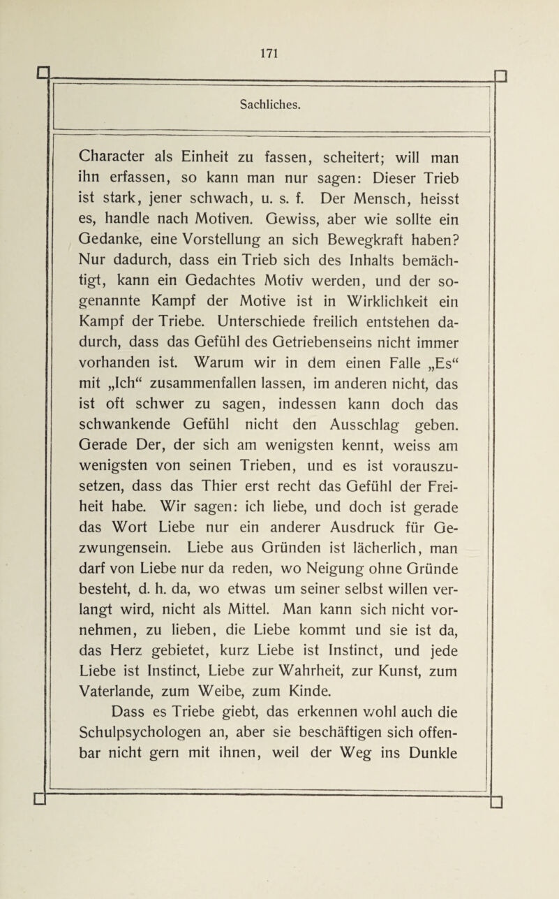 Character als Einheit zu fassen, scheitert; will man ihn erfassen, so kann man nur sagen: Dieser Trieb ist stark, jener schwach, u. s. f. Der Mensch, heisst es, handle nach Motiven. Gewiss, aber wie sollte ein Gedanke, eine Vorstellung an sich Bewegkraft haben? Nur dadurch, dass ein Trieb sich des Inhalts bemäch¬ tigt, kann ein Gedachtes Motiv werden, und der so¬ genannte Kampf der Motive ist in Wirklichkeit ein Kampf der Triebe. Unterschiede freilich entstehen da¬ durch, dass das Gefühl des Getriebenseins nicht immer vorhanden ist. Warum wir in dem einen Falle „Es“ mit „Ich“ zusammenfallen lassen, im anderen nicht, das ist oft schwer zu sagen, indessen kann doch das schwankende Gefühl nicht den Ausschlag geben. Gerade Der, der sich am wenigsten kennt, weiss am wenigsten von seinen Trieben, und es ist vorauszu¬ setzen, dass das Thier erst recht das Gefühl der Frei¬ heit habe. Wir sagen: ich liebe, und doch ist gerade das Wort Liebe nur ein anderer Ausdruck für Ge¬ zwungensein. Liebe aus Gründen ist lächerlich, man darf von Liebe nur da reden, wo Neigung ohne Gründe besteht, d. h. da, wo etwas um seiner selbst willen ver¬ langt wird, nicht als Mittel. Man kann sich nicht vor¬ nehmen, zu lieben, die Liebe kommt und sie ist da, das Herz gebietet, kurz Liebe ist Instinct, und jede Liebe ist Instinct, Liebe zur Wahrheit, zur Kunst, zum Vaterlande, zum Weibe, zum Kinde. Dass es Triebe giebt, das erkennen wohl auch die Schulpsychologen an, aber sie beschäftigen sich offen¬ bar nicht gern mit ihnen, weil der Weg ins Dunkle