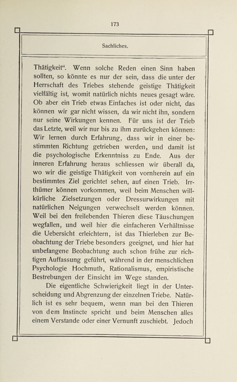 Sachliches. Thätigkeit“. Wenn solche Reden einen Sinn haben sollten, so könnte es nur der sein, dass die unter der Herrschaft des Triebes stehende geistige Thätigkeit vielfältig ist, womit natürlich nichts neues gesagt wäre. Ob aber ein Trieb etwas Einfaches ist oder nicht, das können wir gar nicht wissen, da wir nicht ihn, sondern nur seine Wirkungen kennen. Für uns ist der Trieb das Letzte, weil wir nur bis zu ihm zurückgehen können: Wir lernen durch Erfahrung, dass wir in einer be¬ stimmten Richtung getrieben werden, und damit ist die psychologische Erkenntniss zu Ende. Aus der inneren Erfahrung heraus schliessen wir überall da, wo wir die geistige Thätigkeit von vornherein auf ein bestimmtes Ziel gerichtet sehen, auf einen Trieb. Irr- thümer können Vorkommen, weil beim Menschen will¬ kürliche Zielsetzungen oder Dressurwirkungen mit natürlichen Neigungen verwechselt werden können. Weil bei den freilebenden Thieren diese Täuschungen wegfallen, und weil hier die einfacheren Verhältnisse die Uebersicht erleichtern, ist das Thierleben zur Be¬ obachtung der Triebe besonders geeignet, und hier hat unbefangene Beobachtung auch schon frühe zur rich¬ tigen Auffassung geführt, während in der menschlichen Psychologie Hochmuth, Rationalismus, empiristische Bestrebungen der Einsicht im Wege standen. Die eigentliche Schwierigkeit liegt in der Unter¬ scheidung und Abgrenzung der einzelnen Triebe. Natür¬ lich ist es sehr bequem, wenn man bei den Thieren von dem Instincte spricht und beim Menschen alles einem Verstände oder einer Vernunft zuschiebt. Jedoch