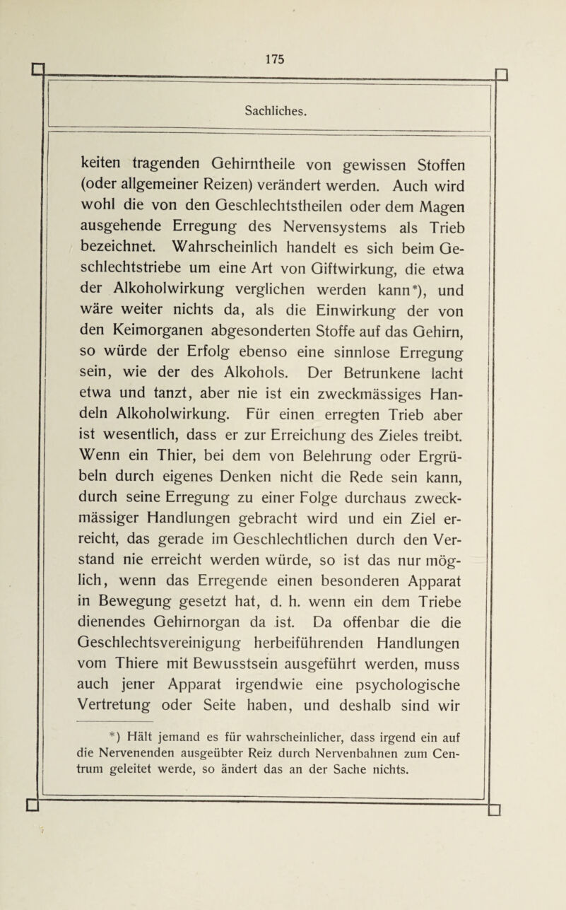 keiten tragenden Gehirntheile von gewissen Stoffen (oder allgemeiner Reizen) verändert werden. Auch wird wohl die von den Geschlechtstheilen oder dem Magen ausgehende Erregung des Nervensystems als Trieb bezeichnet. Wahrscheinlich handelt es sich beim Ge¬ schlechtstriebe um eine Art von Giftwirkung, die etwa der Alkoholwirkung verglichen werden kann*), und wäre weiter nichts da, als die Einwirkung der von den Keimorganen abgesonderten Stoffe auf das Gehirn, so würde der Erfolg ebenso eine sinnlose Erregung sein, wie der des Alkohols. Der Betrunkene lacht etwa und tanzt, aber nie ist ein zweckmässiges Han¬ deln Alkoholwirkung. Für einen erregten Trieb aber ist wesentlich, dass er zur Erreichung des Zieles treibt. Wenn ein Thier, bei dem von Belehrung oder Ergrü- beln durch eigenes Denken nicht die Rede sein kann, durch seine Erregung zu einer Folge durchaus zweck¬ mässiger Handlungen gebracht wird und ein Ziel er¬ reicht, das gerade im Geschlechtlichen durch den Ver¬ stand nie erreicht werden würde, so ist das nur mög¬ lich, wenn das Erregende einen besonderen Apparat in Bewegung gesetzt hat, d. h. wenn ein dem Triebe dienendes Gehirnorgan da ist. Da offenbar die die Geschlechtsvereinigung herbeiführenden Handlungen vom Thiere mit Bewusstsein ausgeführt werden, muss auch jener Apparat irgendwie eine psychologische Vertretung oder Seite haben, und deshalb sind wir *) Hält jemand es für wahrscheinlicher, dass irgend ein auf die Nervenenden ausgeübter Reiz durch Nervenbahnen zum Cen¬ trum geleitet werde, so ändert das an der Sache nichts.