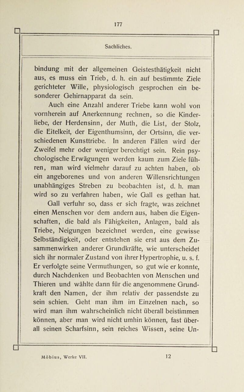 □- Sachliches. n bindung mit der allgemeinen Geistesthätigkeit nicht aus, es muss ein Trieb, d. h. ein auf bestimmte Ziele gerichteter Wille, physiologisch gesprochen ein be¬ sonderer Gehirnapparat da sein. Auch eine Anzahl anderer Triebe kann wohl von vornherein auf Anerkennung rechnen, so die Kinder¬ liebe, der Herdensinn, der Muth, die List, der Stolz, die Eitelkeit, der Eigenthumsinn, der Ortsinn, die ver¬ schiedenen Kunsttriebe. In anderen Fällen wird der Zweifel mehr oder weniger berechtigt sein. Rein psy¬ chologische Erwägungen werden kaum zum Ziele füh¬ ren, man wird vielmehr darauf zu achten haben, ob ein angeborenes und von anderen Willensrichtungen unabhängiges Streben zu beobachten ist, d. h. man wird so zu verfahren haben, wie Gail es gethan hat. Gail verfuhr so, dass er sich fragte, was zeichnet einen Menschen vor dem andern aus, haben die Eigen¬ schaften, die bald als Fähigkeiten, Anlagen, bald als Triebe, Neigungen bezeichnet werden, eine gewisse Selbständigkeit, oder entstehen sie erst aus dem Zu¬ sammenwirken anderer Grundkräfte, wie unterscheidet sich ihr normaler Zustand von ihrer Hypertrophie, u. s. f. Er verfolgte seine Vermuthungen, so gut wie er konnte, durch Nachdenken und Beobachten von Menschen und Thieren und wählte dann für die angenommene Grund¬ kraft den Namen, der ihm relativ der passendste zu sein schien. Geht man ihm im Einzelnen nach, so wird man ihm wahrscheinlich nicht überall beistimmen können, aber man wird nicht umhin können, fast über¬ all seinen Scharfsinn, sein reiches Wissen, seine Un- Möbius, Werke VII. 12