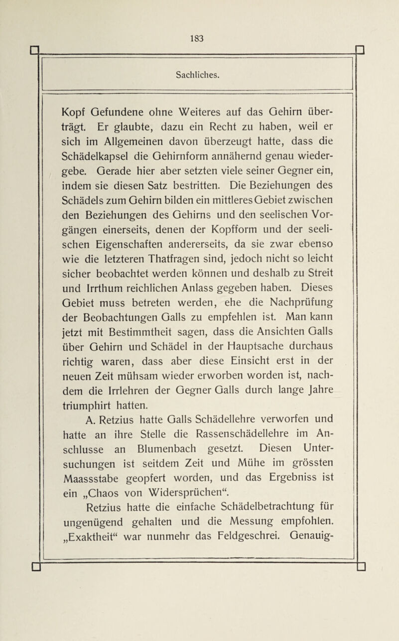 q □ Sachliches. i Kopf Gefundene ohne Weiteres auf das Gehirn über¬ trägt. Er glaubte, dazu ein Recht zu haben, weil er sich im Allgemeinen davon überzeugt hatte, dass die Schädelkapsel die Gehirnform annähernd genau wieder¬ gebe. Gerade hier aber setzten viele seiner Gegner ein, indem sie diesen Satz bestritten. Die Beziehungen des Schädels zum Gehirn bilden ein mittleres Gebiet zwischen den Beziehungen des Gehirns und den seelischen Vor¬ gängen einerseits, denen der Kopfform und der seeli¬ schen Eigenschaften andererseits, da sie zwar ebenso wie die letzteren Thatfragen sind, jedoch nicht so leicht sicher beobachtet werden können und deshalb zu Streit und Irrthum reichlichen Anlass gegeben haben. Dieses Gebiet muss betreten werden, ehe die Nachprüfung der Beobachtungen Galls zu empfehlen ist. Man kann jetzt mit Bestimmtheit sagen, dass die Ansichten Galls über Gehirn und Schädel in der Hauptsache durchaus richtig waren, dass aber diese Einsicht erst in der neuen Zeit mühsam wieder erworben worden ist, nach¬ dem die Irrlehren der Gegner Galls durch lange Jahre triumphirt hatten. A. Retzius hatte Galls Schädellehre verworfen und hatte an ihre Stelle die Rassenschädellehre im An¬ schlüsse an Blumenbach gesetzt. Diesen Unter¬ suchungen ist seitdem Zeit und Mühe im grössten Maassstabe geopfert worden, und das Ergebniss ist ein „Chaos von Widersprüchen“. Retzius hatte die einfache Schädelbetrachtung für ungenügend gehalten und die Messung empfohlen. „Exaktheit“ war nunmehr das Feldgeschrei. Genauig- □ D