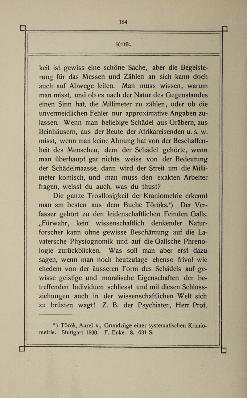 Kritik. keit ist gewiss eine schöne Sache, aber die Begeiste¬ rung für das Messen und Zählen an sich kann doch auch auf Abwege leiten. Man muss wissen, warum man misst, und ob es nach der Natur des Gegenstandes einen Sinn hat, die Millimeter zu zählen, oder ob die unvermeidlichen Fehler nur approximative Angaben zu¬ lassen. Wenn man beliebige Schädel aus Gräbern, aus Beinhäusern, aus der Beute der Afrikareisenden u. s. w. misst, wenn man keine Ahnung hat von der Beschaffen¬ heit des Menschen, dem der Schädel gehörte, wenn man überhaupt gar nichts weiss von der Bedeutung der Schädelmaasse, dann wird der Streit um die Milli¬ meter komisch, und man muss den exakten Arbeiter fragen, weisst du auch, was du thust? Die ganze Trostlosigkeit der Kraniometrie erkennt man am besten aus dem Buche Töröks.*) Der Ver¬ fasser gehört zu den leidenschaftlichen Feinden Galls. „Fürwahr, kein wissenschaftlich denkender Natur¬ forscher kann ohne gewisse Beschämung auf die La- vatersche Physiognomik und auf die Gallsche Phreno¬ logie zurückblicken. Was soll man aber erst dazu sagen, wenn man noch heutzutage ebenso frivol wie ehedem von der äusseren Form des Schädels auf ge¬ wisse geistige und moralische Eigenschaften der be¬ treffenden Individuen schliesst und mit diesen Schluss¬ ziehungen auch in der wissenschaftlichen Welt sich zu brüsten wagt! Z. B. der Psychiater, Fierr Prof. *) Török, Aurel v., Grundzüge einer systematischen Kranio¬ metrie. Stuttgart 1890. F. Enke. 8. 631 S. Q