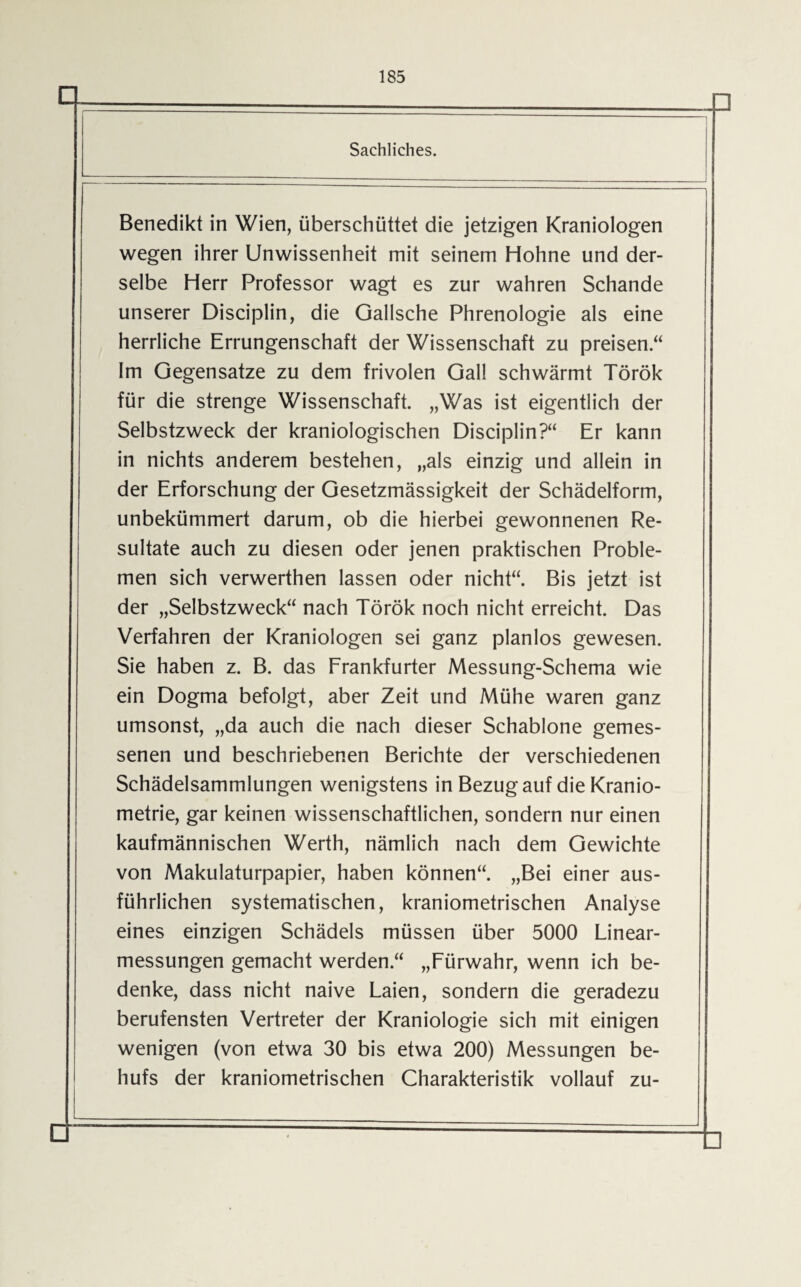 Sachliches. Benedikt in Wien, überschüttet die jetzigen Kraniologen wegen ihrer Unwissenheit mit seinem Hohne und der¬ selbe Herr Professor wagt es zur wahren Schande unserer Disciplin, die Gallsche Phrenologie als eine herrliche Errungenschaft der Wissenschaft zu preisen .“ Im Gegensätze zu dem frivolen Gail schwärmt Török für die strenge Wissenschaft. „Was ist eigentlich der Selbstzweck der kraniologischen Disciplin?“ Er kann in nichts anderem bestehen, „als einzig und allein in der Erforschung der Gesetzmässigkeit der Schädelform, unbekümmert darum, ob die hierbei gewonnenen Re¬ sultate auch zu diesen oder jenen praktischen Proble¬ men sich verwerthen lassen oder nicht“. Bis jetzt ist der „Selbstzweck“ nach Török noch nicht erreicht. Das Verfahren der Kraniologen sei ganz planlos gewesen. Sie haben z. B. das Frankfurter Messung-Schema wie ein Dogma befolgt, aber Zeit und Mühe waren ganz umsonst, „da auch die nach dieser Schablone gemes¬ senen und beschriebenen Berichte der verschiedenen Schädelsammlungen wenigstens in Bezug auf die Kranio- metrie, gar keinen wissenschaftlichen, sondern nur einen kaufmännischen Werth, nämlich nach dem Gewichte von Makulaturpapier, haben können“. „Bei einer aus¬ führlichen systematischen, kraniometrischen Analyse eines einzigen Schädels müssen über 5000 Linear¬ messungen gemacht werden.“ „Fürwahr, wenn ich be¬ denke, dass nicht naive Laien, sondern die geradezu berufensten Vertreter der Kraniologie sich mit einigen wenigen (von etwa 30 bis etwa 200) Messungen be¬ hufs der kraniometrischen Charakteristik vollauf zu-