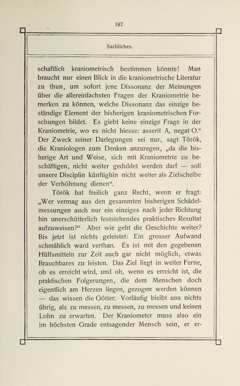 Sachliches. schaftlich kraniometrisch bestimmen könnte! Man braucht nur einen Blick in die kraniometrische Literatur zu thun, um sofort jene Dissonanz der Meinungen über die allereinfachsten Fragen der Kraniometrie be¬ merken zu können, welche Dissonanz das einzige be¬ ständige Element der bisherigen kraniometrischen For¬ schungen bildet. Es giebt keine einzige Frage in der Kraniometrie, wo es nicht hiesse: asserit A, negat O.“ Der Zweck seiner Darlegungen sei nur, sagt Török, die Kraniologen zum Denken anzuregen, „da die bis¬ herige Art und Weise, sich mit Kraniometrie zu be¬ schäftigen, nicht weiter geduldet werden darf — soll unsere Disciplin künftighin nicht weiter als Zielscheibe der Verhöhnung dienen“. Török hat freilich ganz Recht, wenn er fragt: „Wer vermag aus den gesammten bisherigen Schädel¬ messungen auch nur ein einziges nach jeder Richtung hin unerschütterlich feststehendes praktisches Resultat aufzuweisen?“ Aber wie geht die Geschichte weiter? Bis jetzt ist nichts geleistet: Ein grosser Aufwand schmählich ward verthan. Es ist mit den gegebenen Flülfsmitteln zur Zeit auch gar nicht möglich, etwas Brauchbares zu leisten. Das Ziel liegt in weiter Ferne, ob es erreicht wird, und ob, wenn es erreicht ist, die praktischen Folgerungen, die dem Menschen doch eigentlich am Herzen liegen, gezogen werden können — das wissen die Götter. Vorläufig bleibt uns nichts übrig, als zu messen, zu messen, zu messen und keinen Lohn zu erwarten. Der Kraniometer muss also ein im höchsten Grade entsagender Mensch sein, er er-