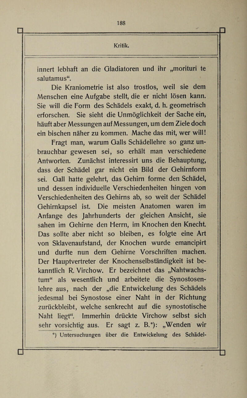 Kritik. innert lebhaft an die Gladiatoren und ihr „morituri te salutamus“. Die Kraniometrie ist also trostlos, weil sie dem Menschen eine Aufgabe stellt, die er nicht lösen kann. Sie will die Form des Schädels exakt, d. h. geometrisch erforschen. Sie sieht die Unmöglichkeit der Sache ein, häuft aber Messungen auf Messungen, um dem Ziele doch ein bischen näher zu kommen. Mache das mit, wer will! Fragt man, warum Galls Schädellehre so ganz un¬ brauchbar gewesen sei, so erhält man verschiedene Antworten. Zunächst interessirt uns die Behauptung, dass der Schädel gar nicht ein Bild der Gehirnform sei. Gail hatte gelehrt, das Gehirn forme den Schädel, und dessen individuelle Verschiedenheiten hingen von Verschiedenheiten des Gehirns ab, so weit der Schädel Gehirnkapsel ist. Die meisten Anatomen waren im Anfänge des Jahrhunderts der gleichen Ansicht, sie sahen im Gehirne den Herrn, im Knochen den Knecht. Das sollte aber nicht so bleiben, es folgte eine Art von Sklavenaufstand, der Knochen wurde emancipirt und durfte nun dem Gehirne Vorschriften machen. Der Hauptvertreter der Knochenselbständigkeit ist be¬ kanntlich R. Virchow. Er bezeichnet das „Nahtwachs¬ tum“ als wesentlich und arbeitete die Synostosen¬ lehre aus, nach der „die Entwickelung des Schädels jedesmal bei Synostose einer Naht in der Richtung zurückbleibt, welche senkrecht auf die synostotische Naht liegt“. Immerhin drückte Virchow selbst sich sehr vorsichtig aus. Er sagt z. B.*): „Wenden wir *) Untersuchungen über die Entwickelung des Schädel-