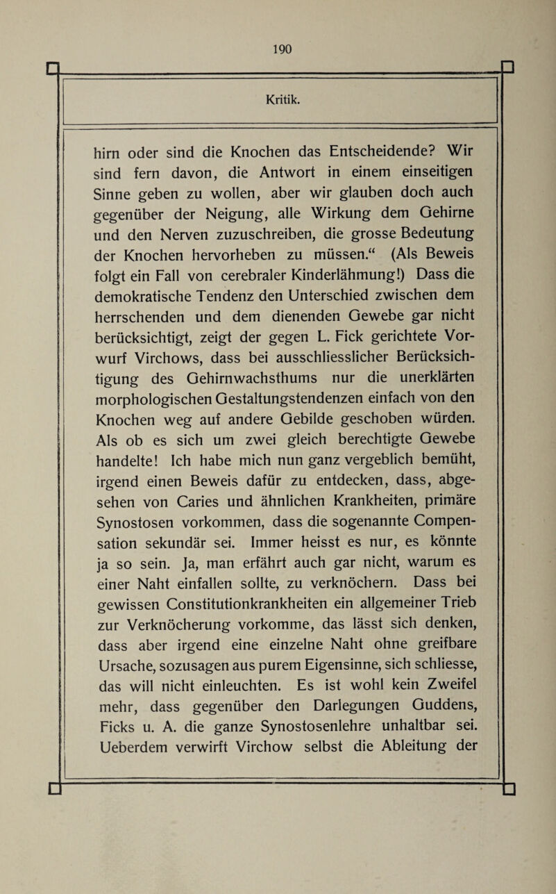 Kritik. hirn oder sind die Knochen das Entscheidende? Wir sind fern davon, die Antwort in einem einseitigen Sinne geben zu wollen, aber wir glauben doch auch gegenüber der Neigung, alle Wirkung dem Gehirne und den Nerven zuzuschreiben, die grosse Bedeutung der Knochen hervorheben zu müssen “ (Als Beweis folgt ein Fall von cerebraler Kinderlähmung!) Dass die demokratische Tendenz den Unterschied zwischen dem herrschenden und dem dienenden Gewebe gar nicht berücksichtigt, zeigt der gegen L. Fick gerichtete Vor¬ wurf Virchows, dass bei ausschliesslicher Berücksich¬ tigung des Gehirnwachsthums nur die unerklärten morphologischen Gestaltungstendenzen einfach von den Knochen weg auf andere Gebilde geschoben würden. Als ob es sich um zwei gleich berechtigte Gewebe handelte! Ich habe mich nun ganz vergeblich bemüht, irgend einen Beweis dafür zu entdecken, dass, abge¬ sehen von Caries und ähnlichen Krankheiten, primäre Synostosen Vorkommen, dass die sogenannte Compen- sation sekundär sei. Immer heisst es nur, es könnte ja so sein. Ja, man erfährt auch gar nicht, warum es einer Naht einfallen sollte, zu verknöchern. Dass bei gewissen Constitutionkrankheiten ein allgemeiner Trieb zur Verknöcherung vorkomme, das lässt sich denken, dass aber irgend eine einzelne Naht ohne greifbare Ursache, sozusagen aus purem Eigensinne, sich schliesse, das will nicht einleuchten. Es ist wohl kein Zweifel mehr, dass gegenüber den Darlegungen Guddens, Ficks u. A. die ganze Synostosenlehre unhaltbar sei. Ueberdem verwirft Virchow selbst die Ableitung der □