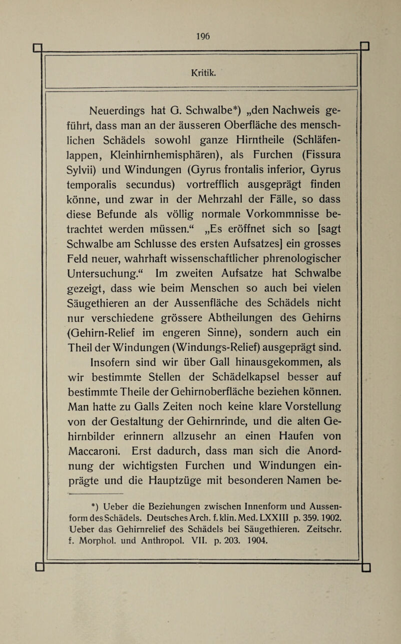 Kritik. Neuerdings hat G. Schwalbe*) „den Nachweis ge¬ führt, dass man an der äusseren Oberfläche des mensch¬ lichen Schädels sowohl ganze Hirntheile (Schläfen¬ lappen, Kleinhirnhemisphären), als Furchen (Fissura Sylvii) und Windungen (Gyrus frontalis inferior, Gyrus temporalis secundus) vortrefflich ausgeprägt finden könne, und zwar in der Mehrzahl der Fälle, so dass diese Befunde als völlig normale Vorkommnisse be¬ trachtet werden müssen.“ „Es eröffnet sich so [sagt Schwalbe am Schlüsse des ersten Aufsatzes] ein grosses Feld neuer, wahrhaft wissenschaftlicher phrenologischer Untersuchung“ Im zweiten Aufsatze hat Schwalbe gezeigt, dass wie beim Menschen so auch bei vielen Säugethieren an der Aussenfläche des Schädels nicht nur verschiedene grössere Abtheilungen des Gehirns (Gehirn-Relief im engeren Sinne), sondern auch ein Theil der Windungen (Windungs-Relief) ausgeprägt sind. Insofern sind wir über Gail hinausgekommen, als wir bestimmte Stellen der Schädelkapsel besser auf bestimmte Theile der Gehirnoberfläche beziehen können. Man hatte zu Galls Zeiten noch keine klare Vorstellung von der Gestaltung der Gehirnrinde, und die alten Ge¬ hirnbilder erinnern allzusehr an einen Haufen von Maccaroni. Erst dadurch, dass man sich die Anord¬ nung der wichtigsten Furchen und Windungen ein¬ prägte und die Hauptzüge mit besonderen Namen be- *) Ueber die Beziehungen zwischen Innenform und Aussen- form des Schädels. Deutsches Arch. f. klin. Med. LXXIII p. 359.1902. Ueber das Gehirnrelief des Schädels bei Säugethieren. Zeitschr. f. Morphol. und Anthropol. VII. p. 203. 1904.