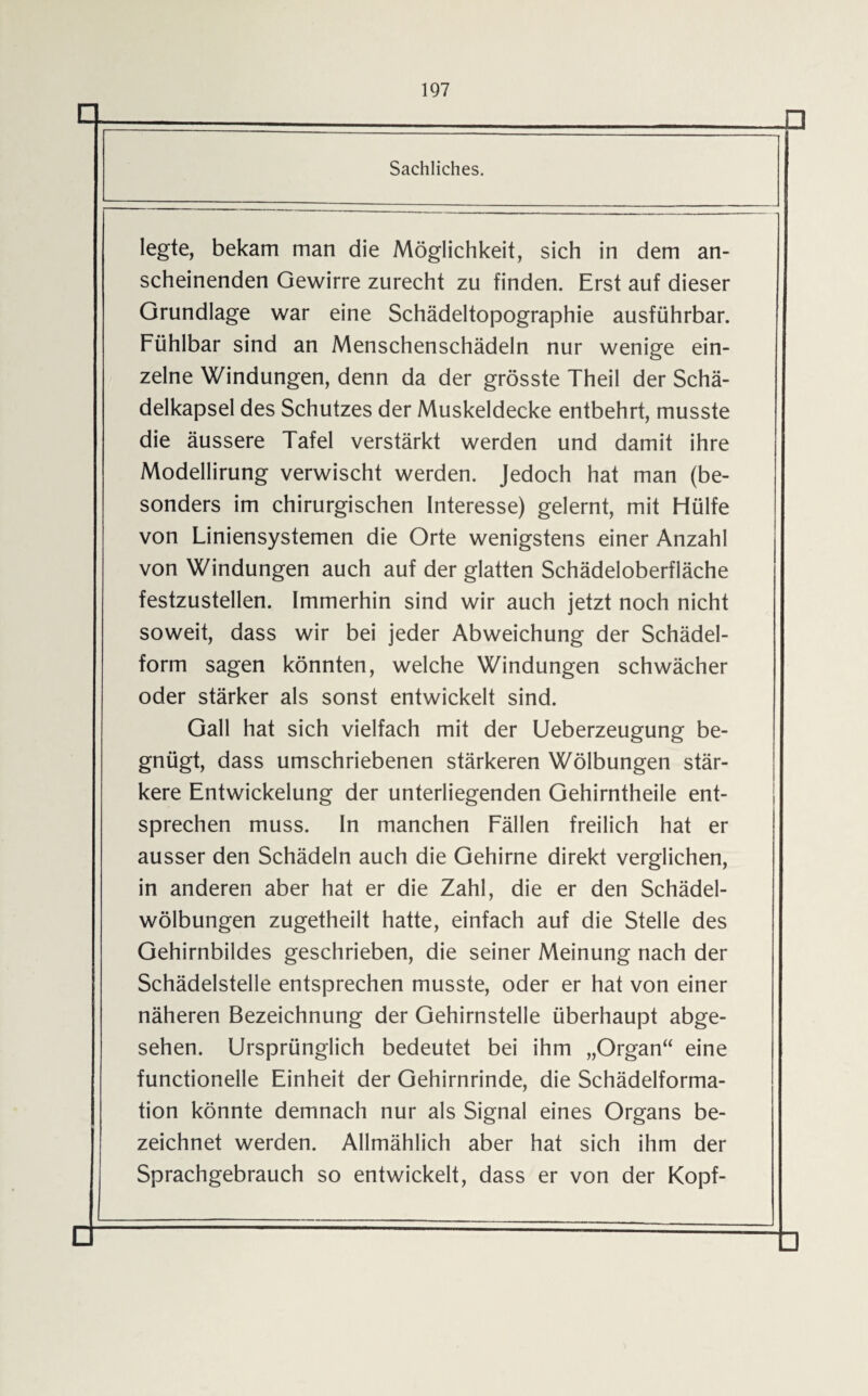 Sachliches. legte, bekam man die Möglichkeit, sich in dem an¬ scheinenden Gewirre zurecht zu finden. Erst auf dieser Grundlage war eine Schädeltopographie ausführbar. Fühlbar sind an Menschenschädeln nur wenige ein¬ zelne Windungen, denn da der grösste Theil der Schä¬ delkapsel des Schutzes der Muskeldecke entbehrt, musste die äussere Tafel verstärkt werden und damit ihre Modellirung verwischt werden. Jedoch hat man (be¬ sonders im chirurgischen Interesse) gelernt, mit Hülfe von Liniensystemen die Orte wenigstens einer Anzahl von Windungen auch auf der glatten Schädeloberfläche festzustellen. Immerhin sind wir auch jetzt noch nicht soweit, dass wir bei jeder Abweichung der Schädel¬ form sagen könnten, welche Windungen schwächer oder stärker als sonst entwickelt sind. Gail hat sich vielfach mit der Ueberzeugung be¬ gnügt, dass umschriebenen stärkeren Wölbungen stär¬ kere Entwickelung der unterliegenden Gehirntheile ent¬ sprechen muss. In manchen Fällen freilich hat er ausser den Schädeln auch die Gehirne direkt verglichen, in anderen aber hat er die Zahl, die er den Schädel¬ wölbungen zugetheilt hatte, einfach auf die Stelle des Gehirnbildes geschrieben, die seiner Meinung nach der Schädelstelle entsprechen musste, oder er hat von einer näheren Bezeichnung der Gehirnstelle überhaupt abge¬ sehen. Ursprünglich bedeutet bei ihm „Organ“ eine functioneile Einheit der Gehirnrinde, die Schädelforma¬ tion könnte demnach nur als Signal eines Organs be¬ zeichnet werden. Allmählich aber hat sich ihm der Sprachgebrauch so entwickelt, dass er von der Kopf- □