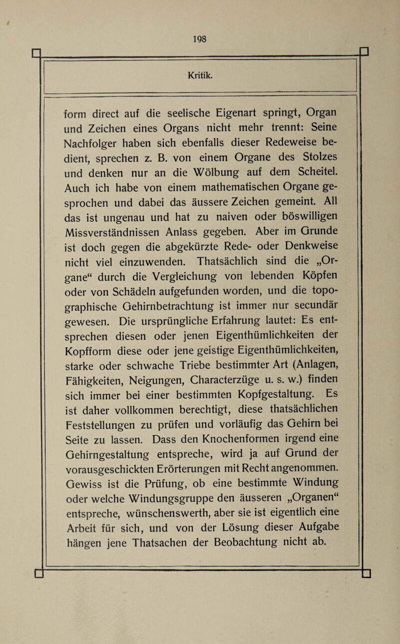 form direct auf die seelische Eigenart springt, Organ und Zeichen eines Organs nicht mehr trennt: Seine Nachfolger haben sich ebenfalls dieser Redeweise be¬ dient, sprechen z. B. von einem Organe des Stolzes und denken nur an die Wölbung auf dem Scheitel. Auch ich habe von einem mathematischen Organe ge¬ sprochen und dabei das äussere Zeichen gemeint. All das ist ungenau und hat zu naiven oder böswilligen Missverständnissen Anlass gegeben. Aber im Grunde ist doch gegen die abgekürzte Rede- oder Denkweise nicht viel einzuwenden. Thatsächlich sind die „Or¬ gane“ durch die Vergleichung von lebenden Köpfen oder von Schädeln aufgefunden worden, und die topo¬ graphische Gehirnbetrachtung ist immer nur secundär gewesen. Die ursprüngliche Erfahrung lautet: Es ent¬ sprechen diesen oder jenen Eigenthümlichkeiten der Kopfform diese oder jene geistige Eigenthümlichkeiten, starke oder schwache Triebe bestimmter Art (Anlagen, Fähigkeiten, Neigungen, Characterzüge u. s. w.) finden sich immer bei einer bestimmten Kopfgestaltung. Es ist daher vollkommen berechtigt, diese thatsächlichen Feststellungen zu prüfen und vorläufig das Gehirn bei Seite zu lassen. Dass den Knochenformen irgend eine Gehirngestaltung entspreche, wird ja auf Grund der vorausgeschickten Erörterungen mit Recht angenommen. Gewiss ist die Prüfung, ob eine bestimmte Windung oder welche Windungsgruppe den äusseren „Organen“ entspreche, wünschenswerth, aber sie ist eigentlich eine Arbeit für sich, und von der Lösung dieser Aufgabe hängen jene Thatsachen der Beobachtung nicht ab.