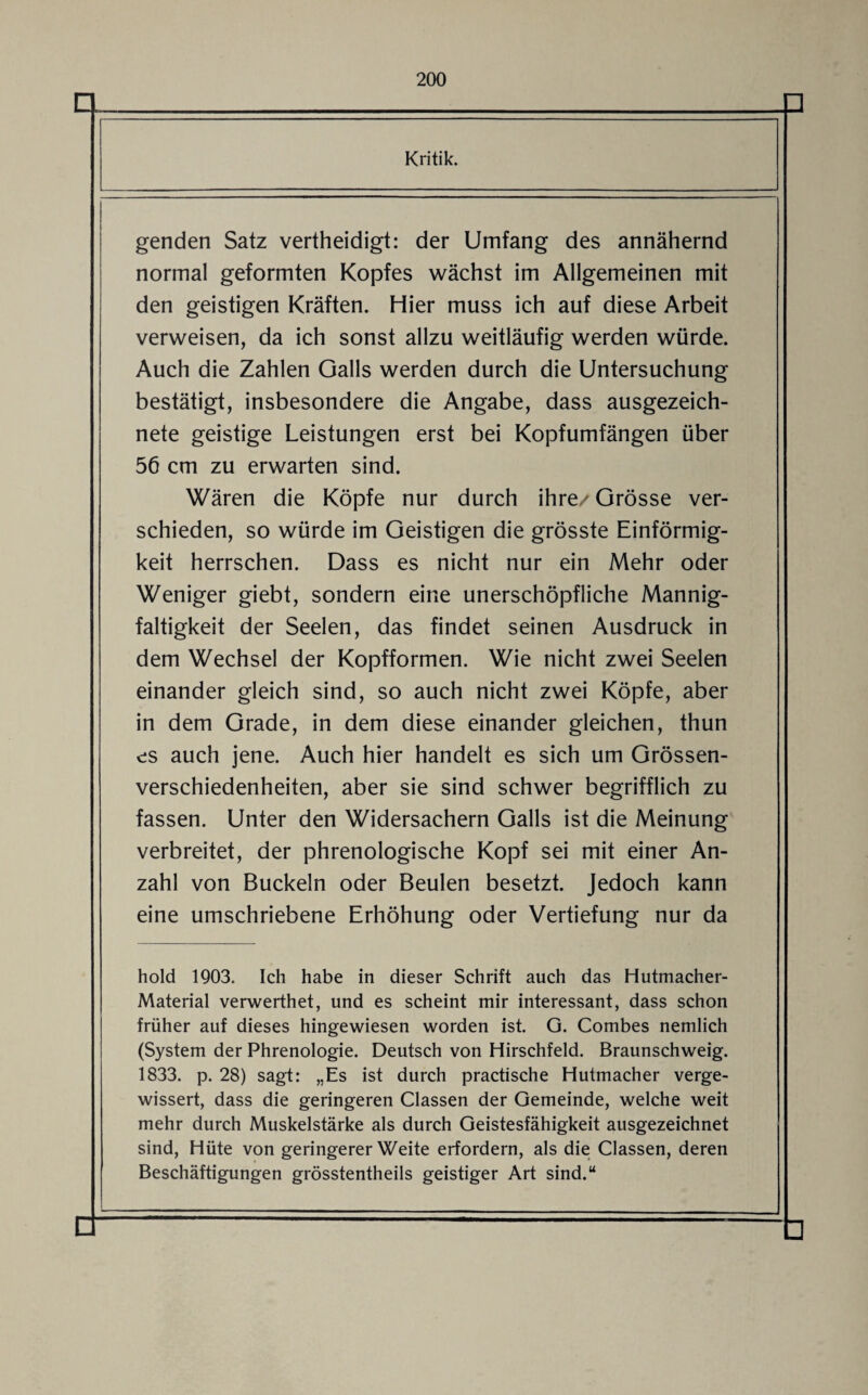 O Kritik. genden Satz vertheidigt: der Umfang des annähernd normal geformten Kopfes wächst im Allgemeinen mit den geistigen Kräften. Hier muss ich auf diese Arbeit verweisen, da ich sonst allzu weitläufig werden würde. Auch die Zahlen Galls werden durch die Untersuchung bestätigt, insbesondere die Angabe, dass ausgezeich¬ nete geistige Leistungen erst bei Kopfumfängen über 56 cm zu erwarten sind. Wären die Köpfe nur durch ihre/ Grösse ver¬ schieden, so würde im Geistigen die grösste Einförmig¬ keit herrschen. Dass es nicht nur ein Mehr oder Weniger giebt, sondern eine unerschöpfliche Mannig¬ faltigkeit der Seelen, das findet seinen Ausdruck in dem Wechsel der Kopfformen. Wie nicht zwei Seelen einander gleich sind, so auch nicht zwei Köpfe, aber in dem Grade, in dem diese einander gleichen, thun es auch jene. Auch hier handelt es sich um Grössen¬ verschiedenheiten, aber sie sind schwer begrifflich zu fassen. Unter den Widersachern Galls ist die Meinung verbreitet, der phrenologische Kopf sei mit einer An¬ zahl von Buckeln oder Beulen besetzt. Jedoch kann eine umschriebene Erhöhung oder Vertiefung nur da hold 1903. Ich habe in dieser Schrift auch das Hutmacher- Material verwerthet, und es scheint mir interessant, dass schon früher auf dieses hingewiesen worden ist G. Combes nemlich (System der Phrenologie. Deutsch von Hirschfeld. Braunschweig. 1833. p. 28) sagt: „Es ist durch practische Hutmacher verge¬ wissert, dass die geringeren Classen der Gemeinde, welche weit mehr durch Muskelstärke als durch Geistesfähigkeit ausgezeichnet sind, Hüte von geringerer Weite erfordern, als die Classen, deren Beschäftigungen grösstentheils geistiger Art sind.“ □