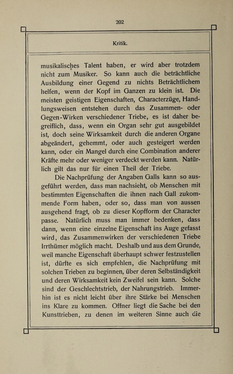 musikalisches Talent haben, er wird aber trotzdem nicht zum Musiker. So kann auch die beträchtliche Ausbildung einer Gegend zu nichts Beträchtlichem helfen, wenn der Kopf im Ganzen zu klein ist. Die meisten geistigen Eigenschaften, Characterzüge, Hand¬ lungsweisen entstehen durch das Zusammen- oder Gegen-Wirken verschiedener Triebe, es ist daher be¬ greiflich, dass, wenn ein Organ sehr gut ausgebildet ist, doch seine Wirksamkeit durch die anderen Organe abgeändert, gehemmt, oder auch gesteigert werden kann, oder ein Mangel durch eine Combination anderer Kräfte mehr oder weniger verdeckt werden kann. Natür¬ lich gilt das nur für einen Theil der Triebe. Die Nachprüfung der Angaben Galls kann so aus¬ geführt werden, dass man nachsieht, ob Menschen mit bestimmten Eigenschaften die ihnen nach Gail zukom¬ mende Form haben, oder so, dass man von aussen ausgehend fragt, ob zu dieser Kopfform der Character passe. Natürlich muss man immer bedenken, dass dann, wenn eine einzelne Eigenschaft ins Auge gefasst wird, das Zusammenwirken der verschiedenen Triebe Irrthümer möglich macht. Deshalb und aus dem Grunde, weil manche Eigenschaft überhaupt schwer festzustellen ist, dürfte es sich empfehlen, die Nachprüfung mit solchen Trieben zu beginnen, über deren Selbständigkeit und deren Wirksamkeit kein Zweifel sein kann. Solche sind der Geschlechtstrieb, der Nahrungstrieb. Immer¬ hin ist es nicht leicht über ihre Stärke bei Menschen ins Klare zu kommen. Offner liegt die Sache bei den Kunsttrieben, zu denen im weiteren Sinne auch die