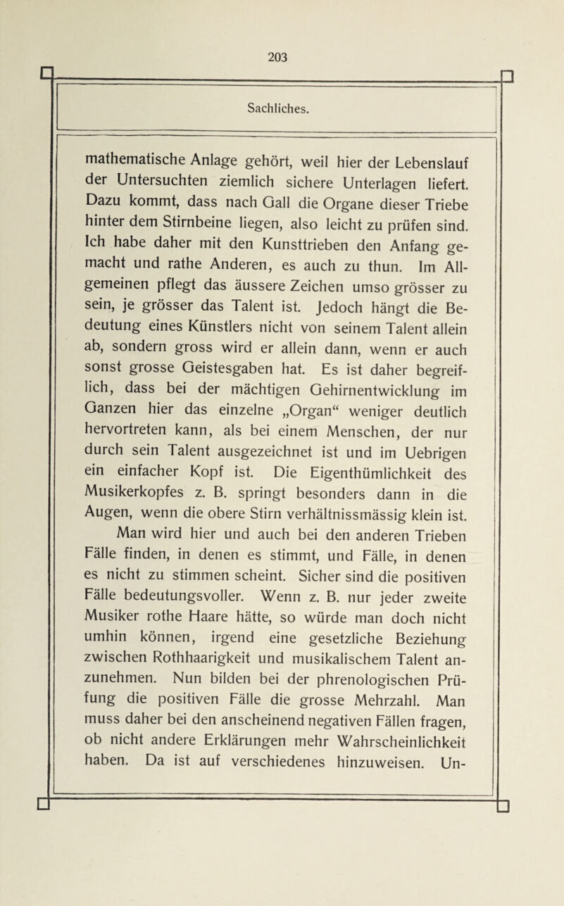 Sachliches. mathematische Anlage gehört, weil hier der Lebenslauf der Untersuchten ziemlich sichere Unterlagen liefert. Dazu kommt, dass nach Gail die Organe dieser Triebe hinter dem Stirnbeine liegen, also leicht zu prüfen sind. Ich habe daher mit den Kunsttrieben den Anfang ge¬ macht und rathe Anderen, es auch zu thun. Im All¬ gemeinen pflegt das äussere Zeichen umso grösser zu sein, je grösser das Talent ist. Jedoch hängt die Be¬ deutung eines Künstlers nicht von seinem Talent allein ab, sondern gross wird er allein dann, wenn er auch sonst grosse Geistesgaben hat. Es ist daher begreif¬ lich, dass bei der mächtigen Gehirnentwicklung im Ganzen hier das einzelne „Organ“ weniger deutlich hervortreten kann, als bei einem Menschen, der nur durch sein Talent ausgezeichnet ist und im Uebrigen ein einfacher Kopf ist. Die Eigentümlichkeit des Musikerkopfes z. B. springt besonders dann in die Augen, wenn die obere Stirn verhältnissmässig klein ist. Man wird hier und auch bei den anderen Trieben Fälle finden, in denen es stimmt, und Fälle, in denen es nicht zu stimmen scheint. Sicher sind die positiven Fälle bedeutungsvoller. Wenn z. B. nur jeder zweite Musiker rothe Haare hätte, so würde man doch nicht umhin können, irgend eine gesetzliche Beziehung zwischen Rothhaarigkeit und musikalischem Talent an¬ zunehmen. Nun bilden bei der phrenologischen Prü¬ fung die positiven Fälle die grosse Mehrzahl. Man muss daher bei den anscheinend negativen Fällen fragen, ob nicht andere Erklärungen mehr Wahrscheinlichkeit haben. Da ist auf verschiedenes hinzuweisen. Un-