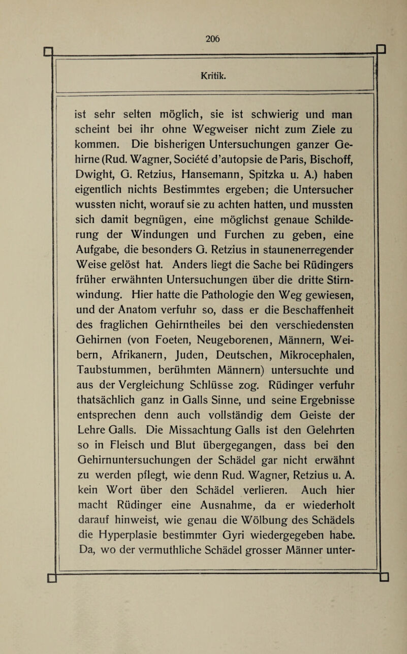 ist sehr selten möglich, sie ist schwierig und man scheint bei ihr ohne Wegweiser nicht zum Ziele zu kommen. Die bisherigen Untersuchungen ganzer Ge¬ hirne (Rud. Wagner, Societe d’autopsie de Paris, Bischoff, Dwight, G. Retzius, Hansemann, Spitzka u. A.) haben eigentlich nichts Bestimmtes ergeben; die Untersucher wussten nicht, worauf sie zu achten hatten, und mussten sich damit begnügen, eine möglichst genaue Schilde¬ rung der Windungen und Furchen zu geben, eine Aufgabe, die besonders G. Retzius in staunenerregender Weise gelöst hat. Anders liegt die Sache bei Rüdingers früher erwähnten Untersuchungen über die dritte Stirn¬ windung. Hier hatte die Pathologie den Weg gewiesen, und der Anatom verfuhr so, dass er die Beschaffenheit des fraglichen Gehirntheiles bei den verschiedensten Gehirnen (von Foeten, Neugeborenen, Männern, Wei¬ bern, Afrikanern, Juden, Deutschen, Mikrocephalen, Taubstummen, berühmten Männern) untersuchte und aus der Vergleichung Schlüsse zog. Rüdinger verfuhr thatsächlich ganz in Galls Sinne, und seine Ergebnisse entsprechen denn auch vollständig dem Geiste der Lehre Galls. Die Missachtung Galls ist den Gelehrten so in Fleisch und Blut übergegangen, dass bei den Gehirnuntersuchungen der Schädel gar nicht erwähnt zu werden pflegt, wie denn Rud. Wagner, Retzius u. A. kein Wort über den Schädel verlieren. Auch hier macht Rüdinger eine Ausnahme, da er wiederholt darauf hinweist, wie genau die Wölbung des Schädels die Hyperplasie bestimmter Gyri wiedergegeben habe. Da, wo der vermuthliche Schädel grosser Männer unter-