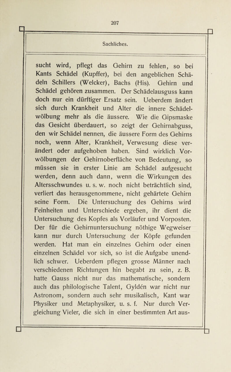 Sachliches. sucht wird, pflegt das Gehirn zu fehlen, so bei Kants Schädel (Kupffer), bei den angeblichen Schä¬ deln Schillers (Welcker), Bachs (His). Gehirn und Schädel gehören zusammen. Der Schädelausguss kann doch nur ein dürftiger Ersatz sein. Ueberdem ändert sich durch Krankheit und Alter die innere Schädel¬ wölbung mehr als die äussere. Wie die Gipsmaske das Gesicht überdauert, so zeigt der Gehirnabguss, den wir Schädel nennen, die äussere Form des Gehirns noch, wenn Alter, Krankheit, Verwesung diese ver¬ ändert oder aufgehoben haben. Sind wirklich Vor¬ wölbungen der Gehirnoberfläche von Bedeutung, so müssen sie in erster Linie am Schädel aufgesucht werden, denn auch dann, wenn die Wirkungen des Altersschwundes u. s. w. noch nicht beträchtlich sind, verliert das herausgenommene, nicht gehärtete Gehirn seine Form. Die Untersuchung des Gehirns wird Feinheiten und Unterschiede ergeben, ihr dient die Untersuchung des Kopfes als Vorläufer und Vorposten. Der für die Gehirnuntersuchung nöthige Wegweiser kann nur durch Untersuchung der Köpfe gefunden werden. Flat man ein einzelnes Gehirn oder einen einzelnen Schädel vor sich, so ist die Aufgabe unend¬ lich schwer. Ueberdem pflegen grosse Männer nach verschiedenen Richtungen hin begabt zu sein, z. B. hatte Gauss nicht nur das mathematische, sondern auch das philologische Talent, Gylden war nicht nur Astronom, sondern auch sehr musikalisch, Kant war Physiker und Metaphysiker, u. s. f. Nur durch Ver¬ gleichung Vieler, die sich in einer bestimmten Art aus-