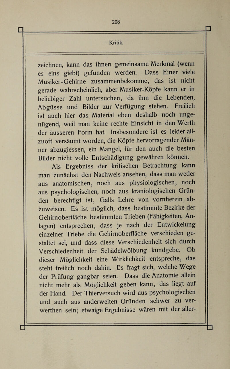 zeichnen, kann das ihnen gemeinsame Merkmal (wenn es eins giebt) gefunden werden. Dass Einer viele Musiker-Gehirne zusammenbekomme, das ist nicht gerade wahrscheinlich, aber Musiker-Köpfe kann er in beliebiger Zahl untersuchen, da ihm die Lebenden, Abgüsse und Bilder zur Verfügung stehen. Freilich ist auch hier das Material eben deshalb noch unge¬ nügend, weil man keine rechte Einsicht in den Werth der äusseren Form hat. Insbesondere ist es leider all¬ zuoft versäumt worden, die Köpfe hervorragender Män¬ ner abzugiessen, ein Mangel, für den auch die besten Bilder nicht volle Entschädigung gewähren können. Als Ergebniss der kritischen Betrachtung kann man zunächst den Nachweis ansehen, dass man weder aus anatomischen, noch aus physiologischen, noch aus psychologischen, noch aus kraniologischen Grün¬ den berechtigt ist, Galls Lehre von vornherein ab¬ zuweisen. Es ist möglich, dass bestimmte Bezirke der Gehirn Oberfläche bestimmten Trieben (Fähigkeiten, An¬ lagen) entsprechen, dass je nach der Entwickelung einzelner Triebe die Gehirnoberfläche verschieden ge¬ staltet sei, und dass diese Verschiedenheit sich durch Verschiedenheit der Schädelwölbung kundgebe. Ob dieser Möglichkeit eine Wirklichkeit entspreche, das steht freilich noch dahin. Es fragt sich, welche Wege der Prüfung gangbar seien. Dass die Anatomie allein nicht mehr als Möglichkeit geben kann, das liegt auf der Hand. Der Thierversuch wird aus psychologischen und auch aus anderweiten Gründen schwer zu ver- werthen sein; etwaige Ergebnisse wären mit der aller-