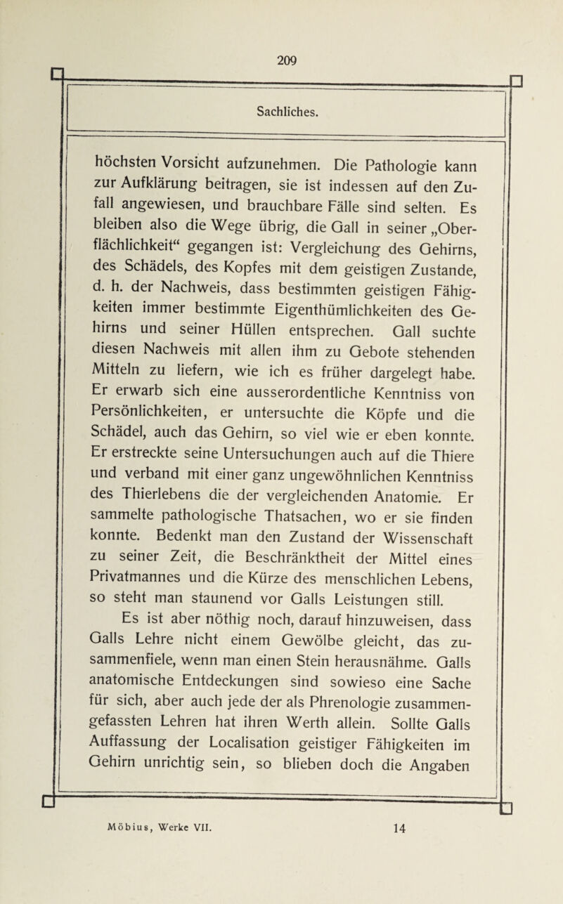 209 Sachliches. höchsten Vorsicht aufzunehmen. Die Pathologie kann zur Aufklärung beitragen, sie ist indessen auf den Zu¬ fall angewiesen, und brauchbare Fälle sind selten. Es bleiben also die Wege übrig, die Gail in seiner „Ober¬ flächlichkeit“ gegangen ist: Vergleichung des Gehirns, des Schädels, des Kopfes mit dem geistigen Zustande, d. h. der Nachweis, dass bestimmten geistigen Fähig¬ keiten immer bestimmte Eigentümlichkeiten des Ge¬ hirns und seiner Hüllen entsprechen. Gail suchte diesen Nachweis mit allen ihm zu Gebote stehenden Mitteln zu liefern, wie ich es früher dargelegt habe. Er erwarb sich eine ausserordentliche Kenntniss von Persönlichkeiten, er untersuchte die Köpfe und die Schädel, auch das Gehirn, so viel wie er eben konnte. Er erstreckte seine Untersuchungen auch auf die Thiere und verband mit einer ganz ungewöhnlichen Kenntniss des Thierlebens die der vergleichenden Anatomie. Er sammelte pathologische Thatsachen, wo er sie finden konnte. Bedenkt man den Zustand der Wissenschaft zu seiner Zeit, die Beschränktheit der Mittel eines Privatmannes und die Kürze des menschlichen Lebens, so steht man staunend vor Galls Leistungen still. Es ist aber nöthig noch, darauf hinzuweisen, dass Galls Lehre nicht einem Gewölbe gleicht, das zu¬ sammenfiele, wenn man einen Stein herausnähme. Galls anatomische Entdeckungen sind sowieso eine Sache für sich, aber auch jede der als Phrenologie zusammen¬ gefassten Lehren hat ihren Werth allein. Sollte Galls Auffassung der Localisation geistiger Fähigkeiten im Gehirn unrichtig sein, so blieben doch die Angaben