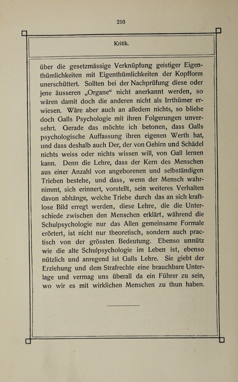 über die gesetzmässige Verknüpfung geistiger Eigen- thümlichkeiten mit Eigentümlichkeiten der Kopfform unerschüttert. Sollten bei der Nachprüfung diese oder jene äusseren „Organe“ nicht anerkannt werden, so wären damit doch die anderen nicht als Irrthümer er¬ wiesen. Wäre aber auch an alledem nichts, so bliebe doch Galls Psychologie mit ihren Folgerungen unver¬ sehrt. Gerade das möchte ich betonen, dass Galls psychologische Auffassung ihren eigenen Werth hat, und dass deshalb auch Der, der von Gehirn und Schädel nichts weiss oder nichts wissen will, von Gail lernen kann. Denn die Lehre, dass der Kern des Menschen aus einer Anzahl von angeborenen und selbständigen Trieben bestehe, und dass, wenn der Mensch wahr¬ nimmt, sich erinnert, vorstellt, sein weiteres Verhalten davon abhänge, welche Triebe durch das an sich kraft¬ lose Bild erregt werden, diese Lehre, die die Unter¬ schiede zwischen den Menschen erklärt, während die Schulpsychologie nur das Allen gemeinsame Formale erörtert, ist nicht nur theoretisch, sondern auch prac- tisch von der grössten Bedeutung. Ebenso unnütz wie die alte Schulpsychologie im Leben ist, ebenso nützlich und anregend ist Galls Lehre. Sie giebt der Erziehung und dem Strafrechte eine brauchbare Unter¬ lage und vermag uns überall da ein Führer zu sein, wo wir es mit wirklichen Menschen zu thun haben.