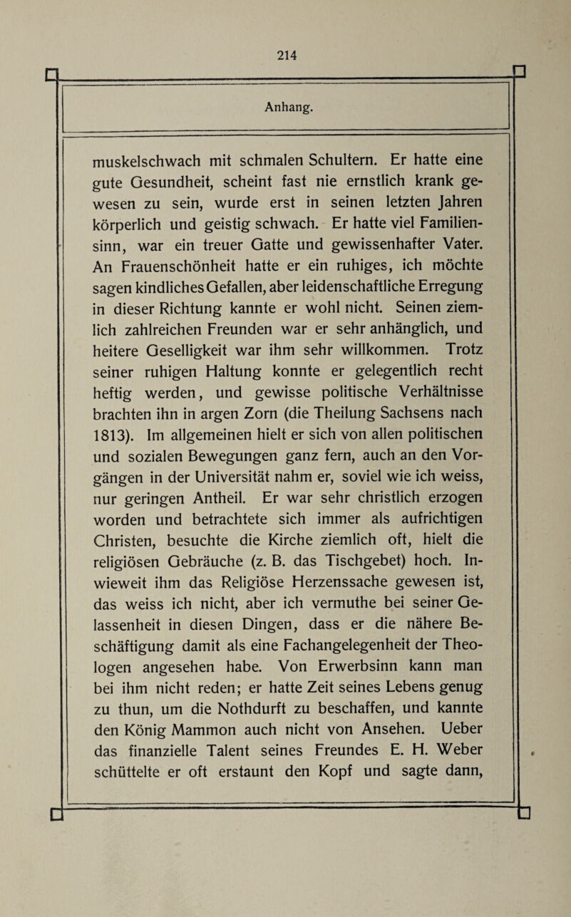 Anhang. muskelschwach mit schmalen Schultern. Er hatte eine gute Gesundheit, scheint fast nie ernstlich krank ge¬ wesen zu sein, wurde erst in seinen letzten Jahren körperlich und geistig schwach. Er hatte viel Familien¬ sinn, war ein treuer Gatte und gewissenhafter Vater. An Frauenschönheit hatte er ein ruhiges, ich möchte sagen kindliches Gefallen, aber leidenschaftliche Erregung in dieser Richtung kannte er wohl nicht. Seinen ziem¬ lich zahlreichen Freunden war er sehr anhänglich, und heitere Geselligkeit war ihm sehr willkommen. Trotz seiner ruhigen Haltung konnte er gelegentlich recht heftig werden, und gewisse politische Verhältnisse brachten ihn in argen Zorn (die Theilung Sachsens nach 1813). Im allgemeinen hielt er sich von allen politischen und sozialen Bewegungen ganz fern, auch an den Vor¬ gängen in der Universität nahm er, soviel wie ich weiss, nur geringen Antheil. Er war sehr christlich erzogen worden und betrachtete sich immer als aufrichtigen Christen, besuchte die Kirche ziemlich oft, hielt die religiösen Gebräuche (z. B. das Tischgebet) hoch. In¬ wieweit ihm das Religiöse Herzenssache gewesen ist, das weiss ich nicht, aber ich vermuthe bei seiner Ge¬ lassenheit in diesen Dingen, dass er die nähere Be¬ schäftigung damit als eine Fachangelegenheit der Theo¬ logen angesehen habe. Von Erwerbsinn kann man bei ihm nicht reden; er hatte Zeit seines Lebens genug zu thun, um die Nothdurft zu beschaffen, und kannte den König Mammon auch nicht von Ansehen. Ueber das finanzielle Talent seines Freundes E. H. Weber schüttelte er oft erstaunt den Kopf und sagte dann,