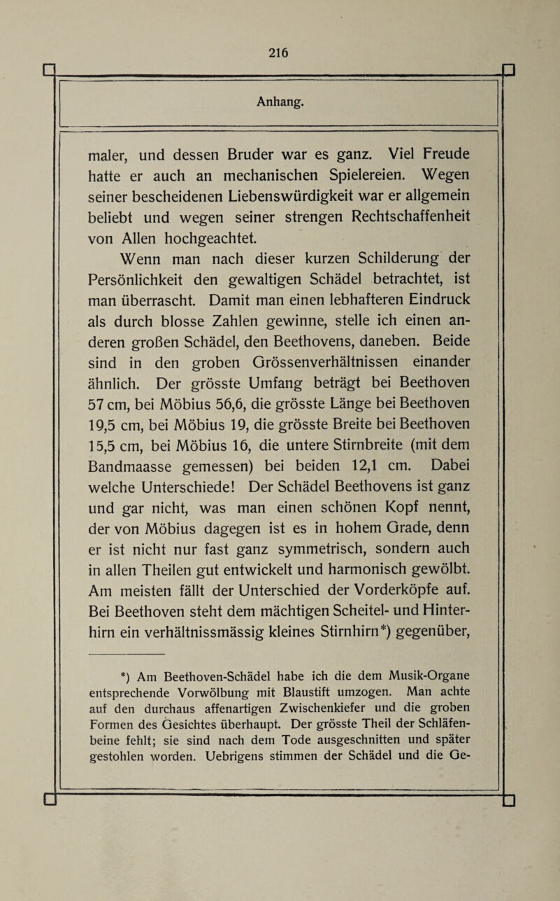 □ □ Anhang. maler, und dessen Bruder war es ganz. Viel Freude hatte er auch an mechanischen Spielereien. Wegen seiner bescheidenen Liebenswürdigkeit war er allgemein beliebt und wegen seiner strengen Rechtschaffenheit von Allen hochgeachtet. Wenn man nach dieser kurzen Schilderung der Persönlichkeit den gewaltigen Schädel betrachtet, ist man überrascht. Damit man einen lebhafteren Eindruck als durch blosse Zahlen gewinne, stelle ich einen an¬ deren großen Schädel, den Beethovens, daneben. Beide sind in den groben Grössenverhältnissen einander ähnlich. Der grösste Umfang beträgt bei Beethoven 57 cm, bei Möbius 56,6, die grösste Länge bei Beethoven 19.5 cm, bei Möbius 19, die grösste Breite bei Beethoven 15.5 cm, bei Möbius 16, die untere Stirnbreite (mit dem Bandmaasse gemessen) bei beiden 12,1 cm. Dabei welche Unterschiede! Der Schädel Beethovens ist ganz und gar nicht, was man einen schönen Kopf nennt, der von Möbius dagegen ist es in hohem Grade, denn er ist nicht nur fast ganz symmetrisch, sondern auch in allen Theilen gut entwickelt und harmonisch gewölbt. Am meisten fällt der Unterschied der Vorderköpfe auf. Bei Beethoven steht dem mächtigen Scheitel- und Hinter¬ hirn ein verhältnissmässig kleines Stirnhirn*) gegenüber, *) Am Beethoven-Schädel habe ich die dem Musik-Organe entsprechende Vorwölbung mit Blaustift umzogen. Man achte auf den durchaus affenartigen Zwischenkiefer und die groben Formen des Gesichtes überhaupt. Der grösste Theil der Schläfen¬ beine fehlt; sie sind nach dem Tode ausgeschnitten und später gestohlen worden. Uebrigens stimmen der Schädel und die Ge-