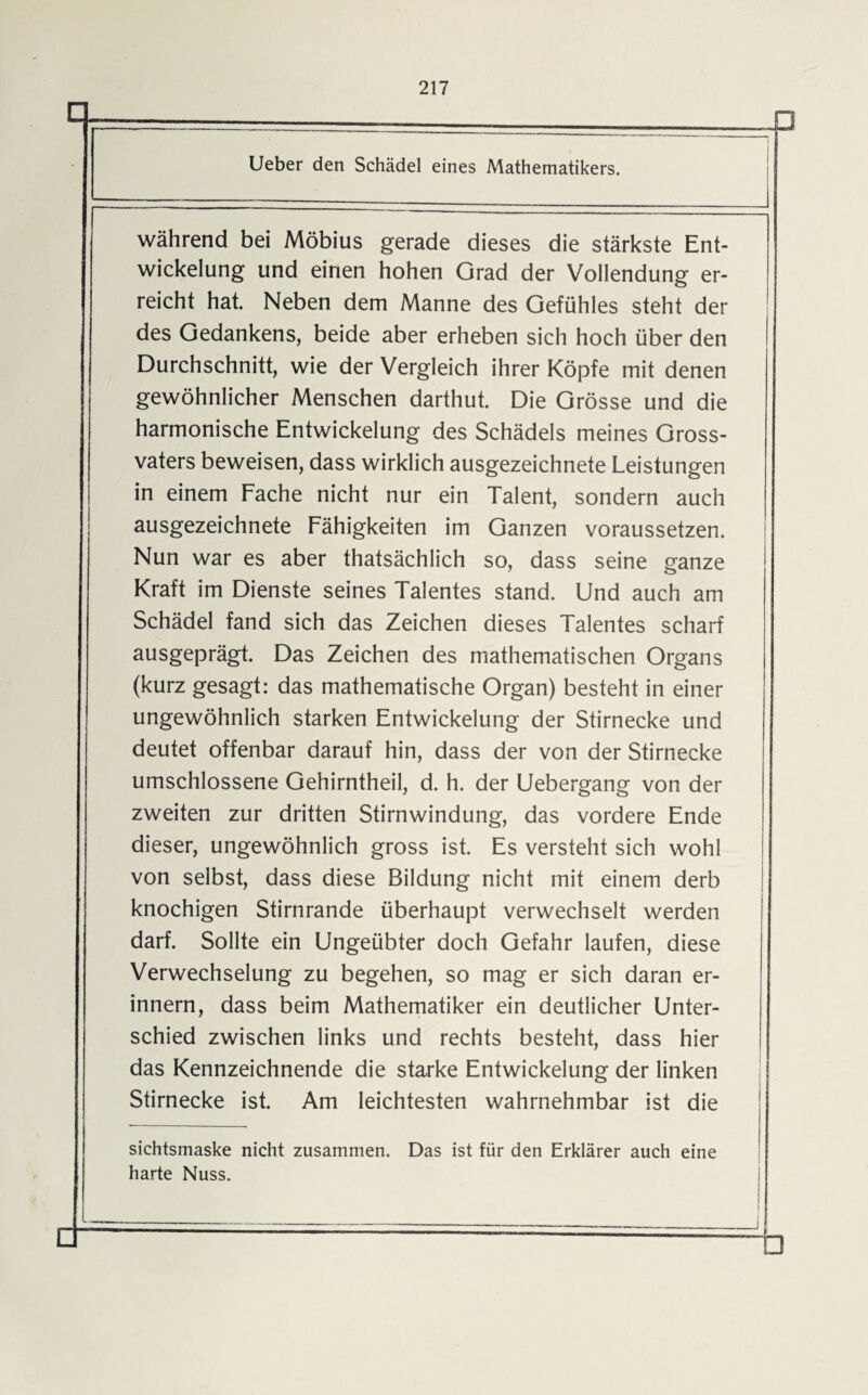 217 Ueber den Schädel eines Mathematikers. während bei Möbius gerade dieses die stärkste Ent¬ wickelung und einen hohen Grad der Vollendung er¬ reicht hat. Neben dem Manne des Gefühles steht der des Gedankens, beide aber erheben sich hoch über den Durchschnitt, wie der Vergleich ihrer Köpfe mit denen gewöhnlicher Menschen darthut. Die Grösse und die harmonische Entwickelung des Schädels meines Gross¬ vaters beweisen, dass wirklich ausgezeichnete Leistungen in einem Fache nicht nur ein Talent, sondern auch ausgezeichnete Fähigkeiten im Ganzen voraussetzen. Nun war es aber thatsächlich so, dass seine ganze Kraft im Dienste seines Talentes stand. Und auch am Schädel fand sich das Zeichen dieses Talentes scharf ausgeprägt. Das Zeichen des mathematischen Organs (kurz gesagt: das mathematische Organ) besteht in einer ungewöhnlich starken Entwickelung der Stirnecke und deutet offenbar darauf hin, dass der von der Stirnecke umschlossene Gehirntheil, d. h. der Uebergang von der zweiten zur dritten Stirnwindung, das vordere Ende dieser, ungewöhnlich gross ist. Es versteht sich wohl von selbst, dass diese Bildung nicht mit einem derb knochigen Stirnrande überhaupt verwechselt werden darf. Sollte ein Ungeübter doch Gefahr laufen, diese Verwechselung zu begehen, so mag er sich daran er¬ innern, dass beim Mathematiker ein deutlicher Unter¬ schied zwischen links und rechts besteht, dass hier das Kennzeichnende die starke Entwickelung der linken Stirnecke ist. Am leichtesten wahrnehmbar ist die sichtsmaske nicht zusammen. Das ist für den Erklärer auch eine harte Nuss.