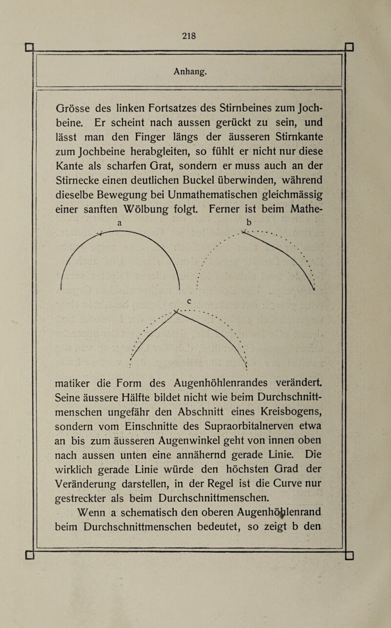 □ □ Anhang. Grösse des linken Fortsatzes des Stirnbeines zum Joch¬ beine. Er scheint nach aussen gerückt zu sein, und lässt man den Finger längs der äusseren Stirnkante zum Jochbeine herabgleiten, so fühlt er nicht nur diese Kante als scharfen Grat, sondern er muss auch an der Stirnecke einen deutlichen Buckel überwinden, während dieselbe Bewegung bei Unmathematischen gleichmässig einer sanften Wölbung folgt. Ferner ist beim Mathe- a b Seine äussere Hälfte bildet nicht wie beim Durchschnitt¬ menschen ungefähr den Abschnitt eines Kreisbogens, sondern vom Einschnitte des Supraorbitalnerven etwa an bis zum äusseren Augenwinkel geht von innen oben nach aussen unten eine annähernd gerade Linie. Die wirklich gerade Linie würde den höchsten Grad der Veränderung darstellen, in der Regel ist die Curve nur gestreckter als beim Durchschnittmenschen. Wenn a schematisch den oberen Augenhöjilenrand beim Durchschnittmenschen bedeutet, so zeigt b den