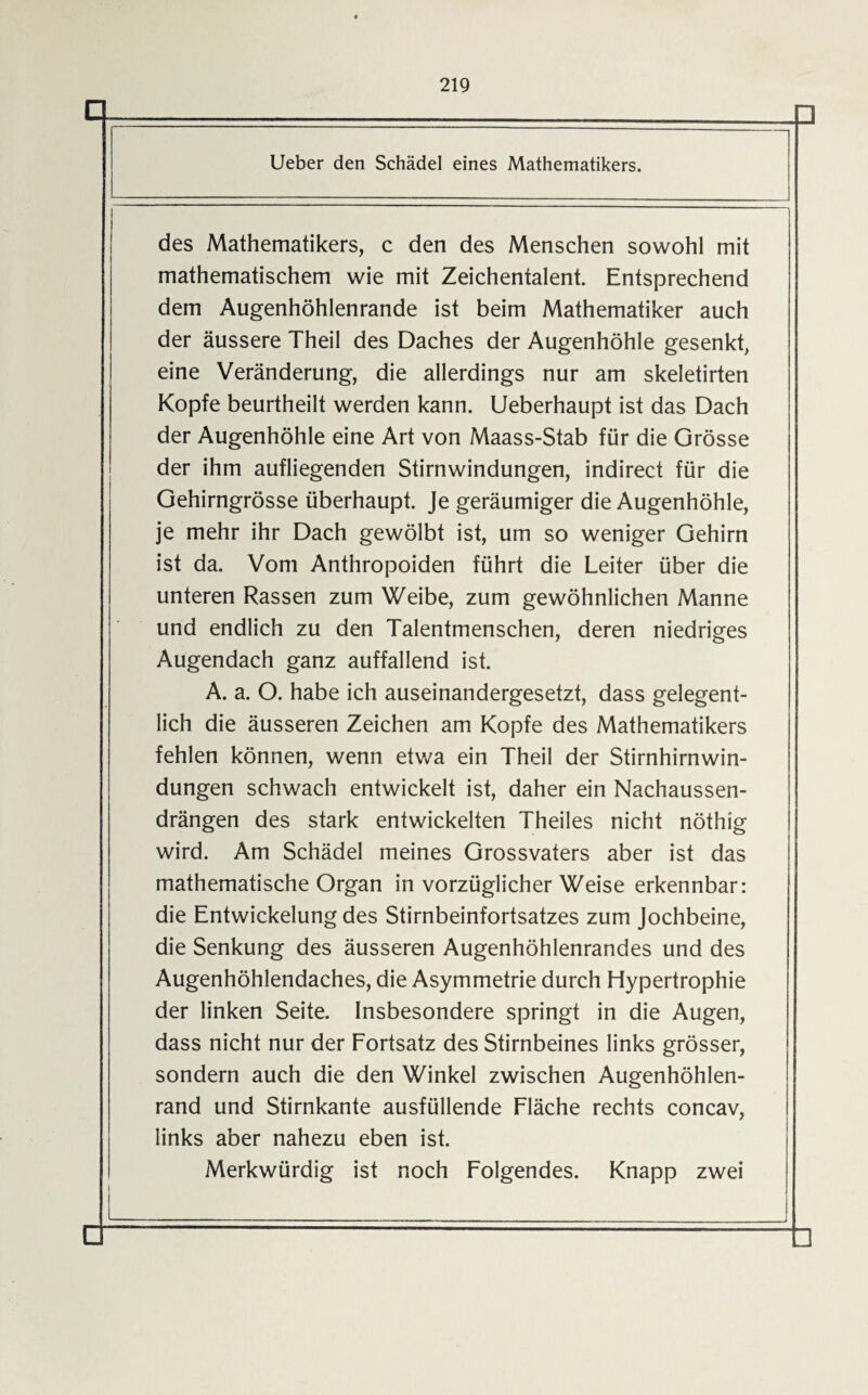 D.. . Ueber den Schädel eines Mathematikers. des Mathematikers, c den des Menschen sowohl mit i mathematischem wie mit Zeichentalent. Entsprechend dem Augenhöhlenrande ist beim Mathematiker auch der äussere Theil des Daches der Augenhöhle gesenkt, eine Veränderung, die allerdings nur am skeletirten Kopfe beurtheilt werden kann. Ueberhaupt ist das Dach der Augenhöhle eine Art von Maass-Stab für die Grösse der ihm aufliegenden Stirnwindungen, indirect für die Gehirngrösse überhaupt. Je geräumiger die Augenhöhle, je mehr ihr Dach gewölbt ist, um so weniger Gehirn ist da. Vom Anthropoiden führt die Leiter über die unteren Rassen zum Weibe, zum gewöhnlichen Manne und endlich zu den Talentmenschen, deren niedriges Augendach ganz auffallend ist. A. a. O. habe ich auseinandergesetzt, dass gelegent¬ lich die äusseren Zeichen am Kopfe des Mathematikers fehlen können, wenn etwa ein Theil der Stirnhirnwin¬ dungen schwach entwickelt ist, daher ein Nachaussen- drängen des stark entwickelten Theiles nicht nöthig wird. Am Schädel meines Grossvaters aber ist das mathematische Organ in vorzüglicher Weise erkennbar: die Entwickelung des Stirnbeinfortsatzes zum Jochbeine, die Senkung des äusseren Augenhöhlenrandes und des Augenhöhlendaches, die Asymmetrie durch Hypertrophie der linken Seite. Insbesondere springt in die Augen, dass nicht nur der Fortsatz des Stirnbeines links grösser, sondern auch die den Winkel zwischen Augenhöhlen¬ rand und Stirnkante ausfüllende Fläche rechts concav, links aber nahezu eben ist. Merkwürdig ist noch Folgendes. Knapp zwei l_ □_---—— □