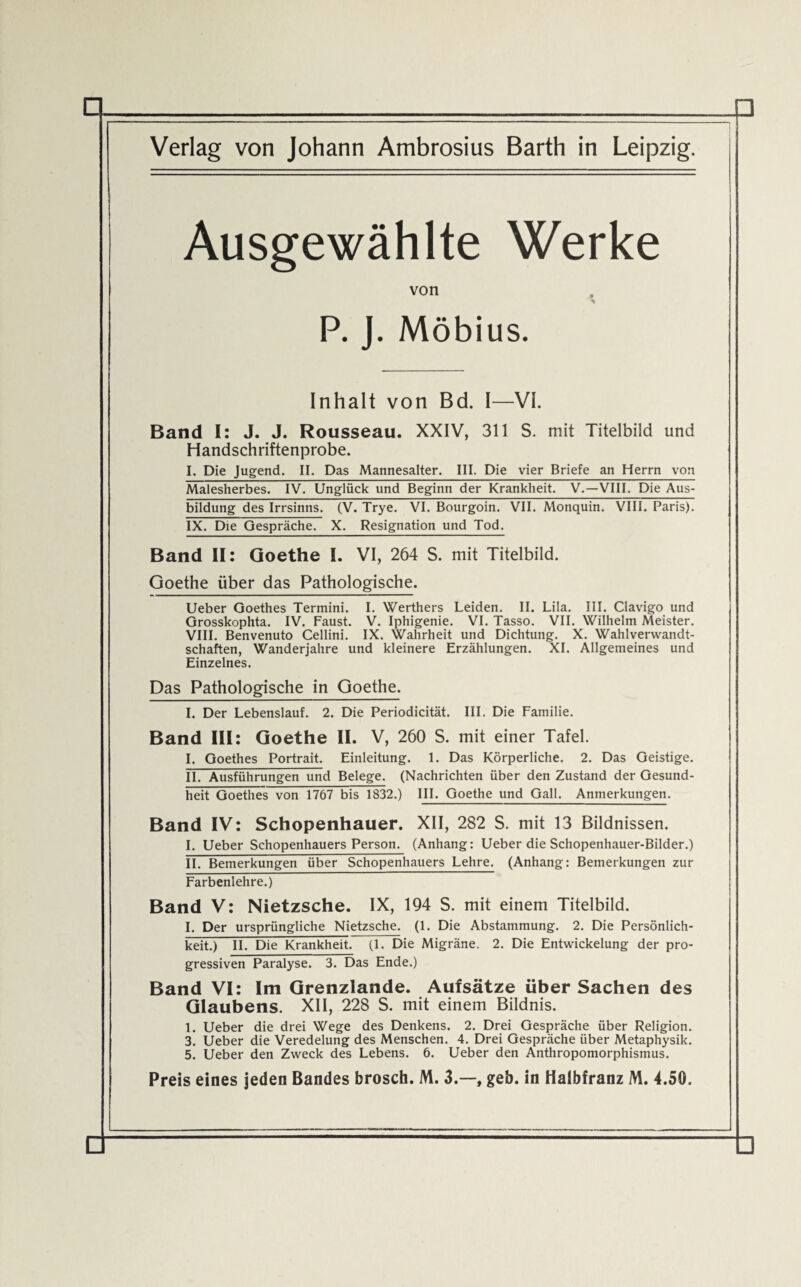 Ausgewählte Werke von A P. J. Möbius. Inhalt von Bd. I—VI. Band I: J. J. Rousseau. XXIV, 311 S. mit Titelbild und Handschriftenprobe. I. Die Jugend. II. Das Mannesalter. III. Die vier Briefe an Herrn von Malesherbes. IV. Unglück und Beginn der Krankheit. V.—VIII. Die Aus¬ bildung des Irrsinns. (V. Trye. VI. Bourgoin. VII. Monquin. VIII. Paris). IX. Die Gespräche. X. Resignation und Tod. Band II: Goethe I. VI, 264 S. mit Titelbild. Goethe über das Pathologische. Ueber Goethes Termini. I. Werthers Leiden. II. Lila. III. Clavigo und Grosskophta. IV. Faust. V. Iphigenie. VI. Tasso. VII. Wilhelm Meister. VIII. Benvenuto Cellini. IX. Wahrheit und Dichtung. X. Wahlverwandt¬ schaften, Wanderjahre und kleinere Erzählungen. XI. Allgemeines und Einzelnes. Das Pathologische in Goethe. I. Der Lebenslauf. 2. Die Periodicität. III. Die Familie. Band III: Goethe II. V, 260 S. mit einer Tafel. I. Goethes Portrait. Einleitung. 1. Das Körperliche. 2. Das Geistige. II. Ausführungen und Belege. (Nachrichten über den Zustand der Gesund- heit Goethes von 1767 bis 1832.) III. Goethe und Gail. Anmerkungen. Band IV: Schopenhauer. XII, 282 S. mit 13 Bildnissen. I. Ueber Schopenhauers Person. (Anhang: Ueber die Schopenhauer-Bilder.) II. Bemerkungen über Schopenhauers Lehre. (Anhang: Bemerkungen zur Farbenlehre.) Band V: Nietzsche. IX, 194 S. mit einem Titelbild. I. Der ursprüngliche Nietzsche. (1. Die Abstammung. 2. Die Persönlich¬ keit) II. Die Krankheit. (1. Die Migräne. 2. Die Entwickelung der pro¬ gressiven Paralyse. 3. Das Ende.) Band VI: Im Grenzlande. Aufsätze über Sachen des Glaubens. XII, 228 S. mit einem Bildnis. 1. Ueber die drei Wege des Denkens. 2. Drei Gespräche über Religion. 3. Ueber die Veredelung des Menschen. 4. Drei Gespräche über Metaphysik. 5. Ueber den Zweck des Lebens. 6. Ueber den Anthropomorphismus. Preis eines jeden Bandes brosch. M. 3.—, geb. in Halbfranz M. 4.50.