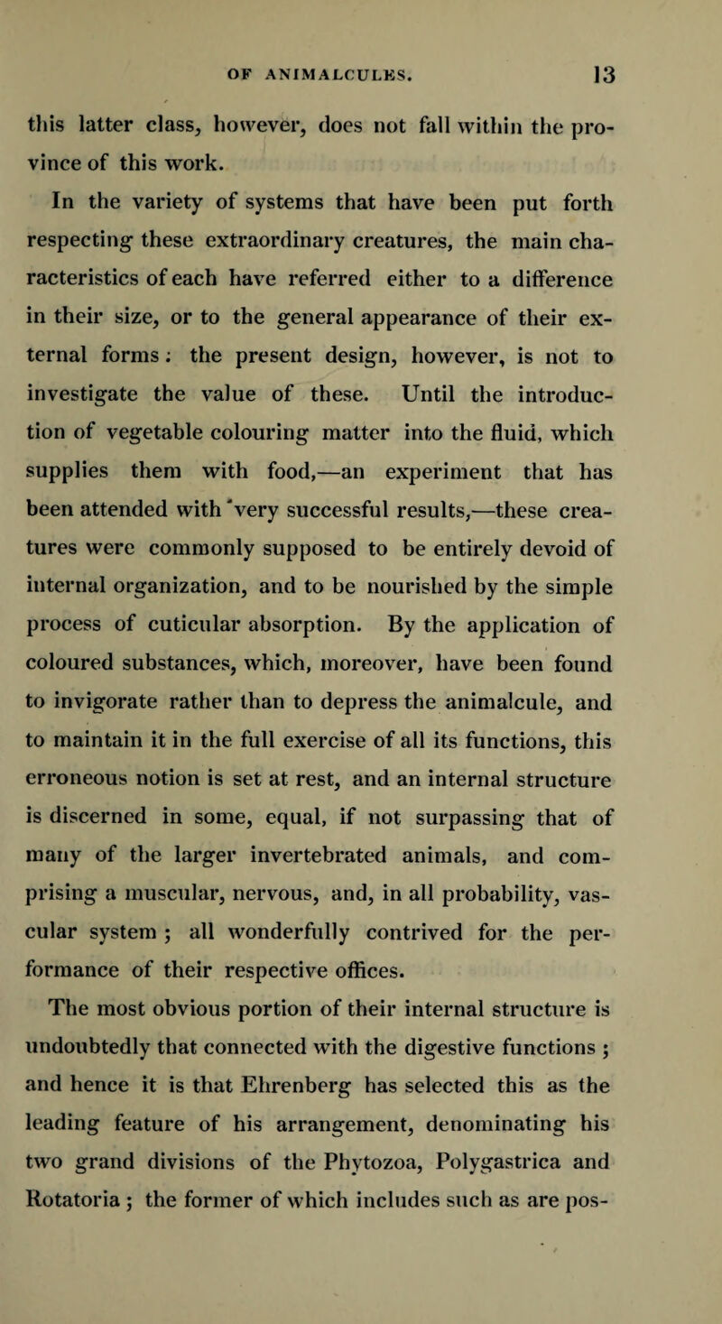 this latter class, however, does not fall within the pro¬ vince of this work. In the variety of systems that have been put forth respecting these extraordinary creatures, the main cha¬ racteristics of each have referred either to a difference in their size, or to the general appearance of their ex¬ ternal forms; the present design, however, is not to investigate the value of these. Until the introduc¬ tion of vegetable colouring matter into the fluid, which supplies them with food,—an experiment that has been attended with 'very successful results,—these crea¬ tures were commonly supposed to be entirely devoid of internal organization, and to be nourished by the simple process of cuticular absorption. By the application of coloured substances, which, moreover, have been found to invigorate rather than to depress the animalcule, and to maintain it in the full exercise of all its functions, this erroneous notion is set at rest, and an internal structure is discerned in some, equal, if not surpassing that of many of the larger invertebrated animals, and com¬ prising a muscular, nervous, and, in all probability, vas¬ cular system ; all wonderfully contrived for the per¬ formance of their respective offices. The most obvious portion of their internal structure is undoubtedly that connected with the digestive functions ; and hence it is that Ehrenberg has selected this as the leading feature of his arrangement, denominating his two grand divisions of the Phytozoa, Polygastrica and Rotatoria ; the former of which includes such as are pos-