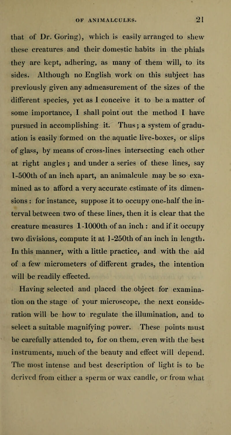 that of Dr. Goring'), which is easily arranged to shew these creatures and their domestic habits in the phials they are kept, adhering, as many of them will, to its sides. Although no English work on this subject has previously given any admeasurement of the sizes of the different species, yet as 1 conceive it to be a matter of some importance, I shall point out the method I have pursued in accomplishing it. Thus; a system of gradu¬ ation is easily formed on the aquatic live-boxes, or slips of glass, by means of cross-lines intersecting each other at right angles ; and under a series of these lines, say 1-500th of an inch apart, an animalcule may be so exa¬ mined as to afford a very accurate estimate of its dimen¬ sions : for instance, suppose it to occupy one-half the in¬ terval between twro of these lines, then it is clear that the creature measures 1-1000th of an inch : and if it occupy two divisions, compute it at 1-250th of an inch in length. In this manner, with a little practice, and with the aid of a few micrometers of different grades, the intention will be readily effected. Having selected and placed the object for examina¬ tion on the stage of your microscope, the next conside¬ ration will be how to regulate the illumination, and to select a suitable magnifying power. These points must be carefully attended to, for on them, even with the best instruments, much of the beauty and effect will depend. The most intense and best description of light is to be derived from either a sperm or wax candle, or from what