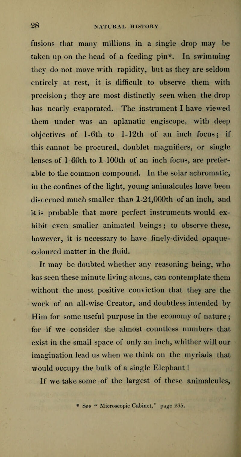 fusions that many millions in a single drop may be taken up on the head of a feeding pin*. In swimming they do not move with rapidity, but as they are seldom entirely at rest, it is difficult to observe them with precision; they are most distinctly seen when the drop has nearly evaporated. The instrument I have viewed them under was an aplanatic engiscope, with deep objectives of l-6th to I -12th of an inch focus; if this cannot be procured, doublet magnifiers, or single lenses of l-60th to 1 100th of an inch focus, are prefer¬ able to the common compound. In the solar achromatic, in the confines of the light, young animalcules have been discerned much smaller than 1-24,000th of an inch, and it is probable that more perfect instruments would ex¬ hibit even smaller animated beings; to observe these, however, it is necessary to have finely-divided opaque- coloured matter in the fluid. It may be doubted whether any reasoning being, who has seen these minute living atoms, can contemplate them without the most positive conviction that they are the work of an all-wise Creator, and doubtless intended by Him for some useful purpose in the economy of nature; for if we consider the almost countless numbers that exist in the small space of only an inch, whither will our imagination lead us when we think on the myriads that would occupy the bulk of a single Elephant ! If we take some of the largest of these animalcules.