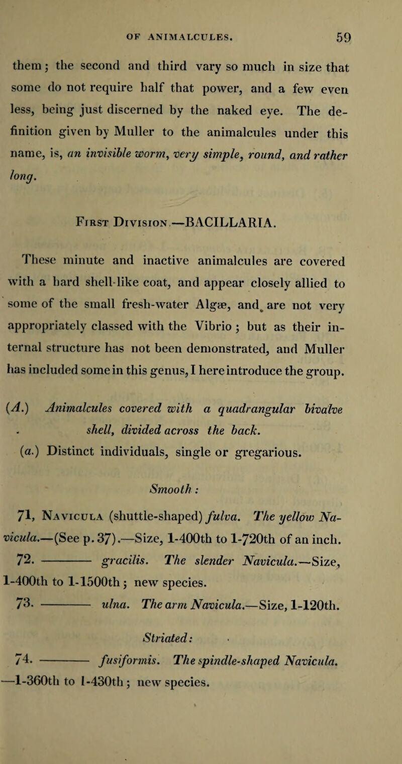 them; the second and third vary so much in size that some do not require half that power, and a few even less, being just discerned by the naked eye. The de¬ finition given by Muller to the animalcules under this name, is, an invisible worm, very simple, round, and rather long. First Division—BACILLARIA. These minute and inactive animalcules are covered with a hard shell-like coat, and appear closely allied to some of the small fresh-water Algae, and^ are not very appropriately classed with the Vibrio ; but as their in¬ ternal structure has not been demonstrated, and Muller has included some in this genus, I here introduce the group. (A.) Animalcules covered with a quadrangular bivalve shell, divided across the back. (a.) Distinct individuals, single or gregarious. Smooth : 71. Navicula (shuttle-shaped) fulva. The yellow Na- vicula.—(See p. 37).—Size, l-400th to l-720th of an inch. 72. - gracilis. The slender Navicula.—Size, l-400th to 1-1500th ; new species. 73. - ulna. The arm Navicula.—Size, l-120th. Striated: 74. - fusiformis. The spindle-shaped Navicula. —l-360th to I-430th; new species.