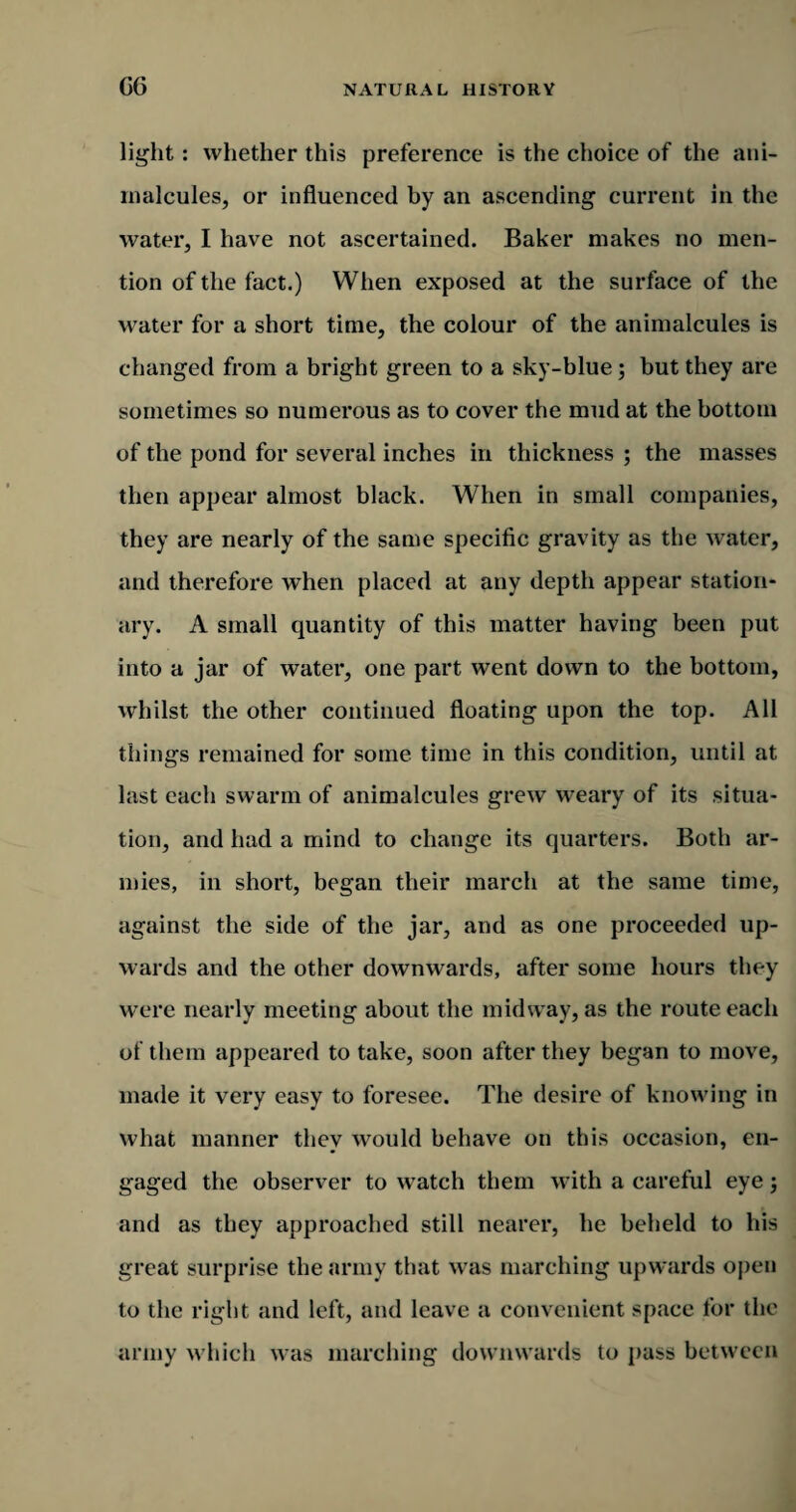 GG light: whether this preference is the choice of the ani¬ malcules, or influenced by an ascending current in the water, I have not ascertained. Baker makes no men¬ tion of the fact.) When exposed at the surface of the water for a short time, the colour of the animalcules is changed from a bright green to a sky-blue; but they are sometimes so numerous as to cover the mud at the bottom of the pond for several inches in thickness ; the masses then appear almost black. When in small companies, they are nearly of the same specific gravity as the water, and therefore when placed at any depth appear station¬ ary. A small quantity of this matter having been put into a jar of water, one part went down to the bottom, whilst the other continued floating upon the top. All things remained for some time in this condition, until at last each swarm of animalcules grew weary of its situa¬ tion, and had a mind to change its quarters. Both ar¬ mies, in short, began their march at the same time, against the side of the jar, and as one proceeded up¬ wards and the other downwards, after some hours they were nearly meeting about the midway, as the route each of them appeared to take, soon after they began to move, made it very easy to foresee. The desire of knowing in what manner they would behave on this occasion, en¬ gaged the observer to watch them with a careful eye j and as they approached still nearer, he beheld to his great surprise the army that was marching upwards open to the right and left, and leave a convenient space for the army which was marching downwards to pass between