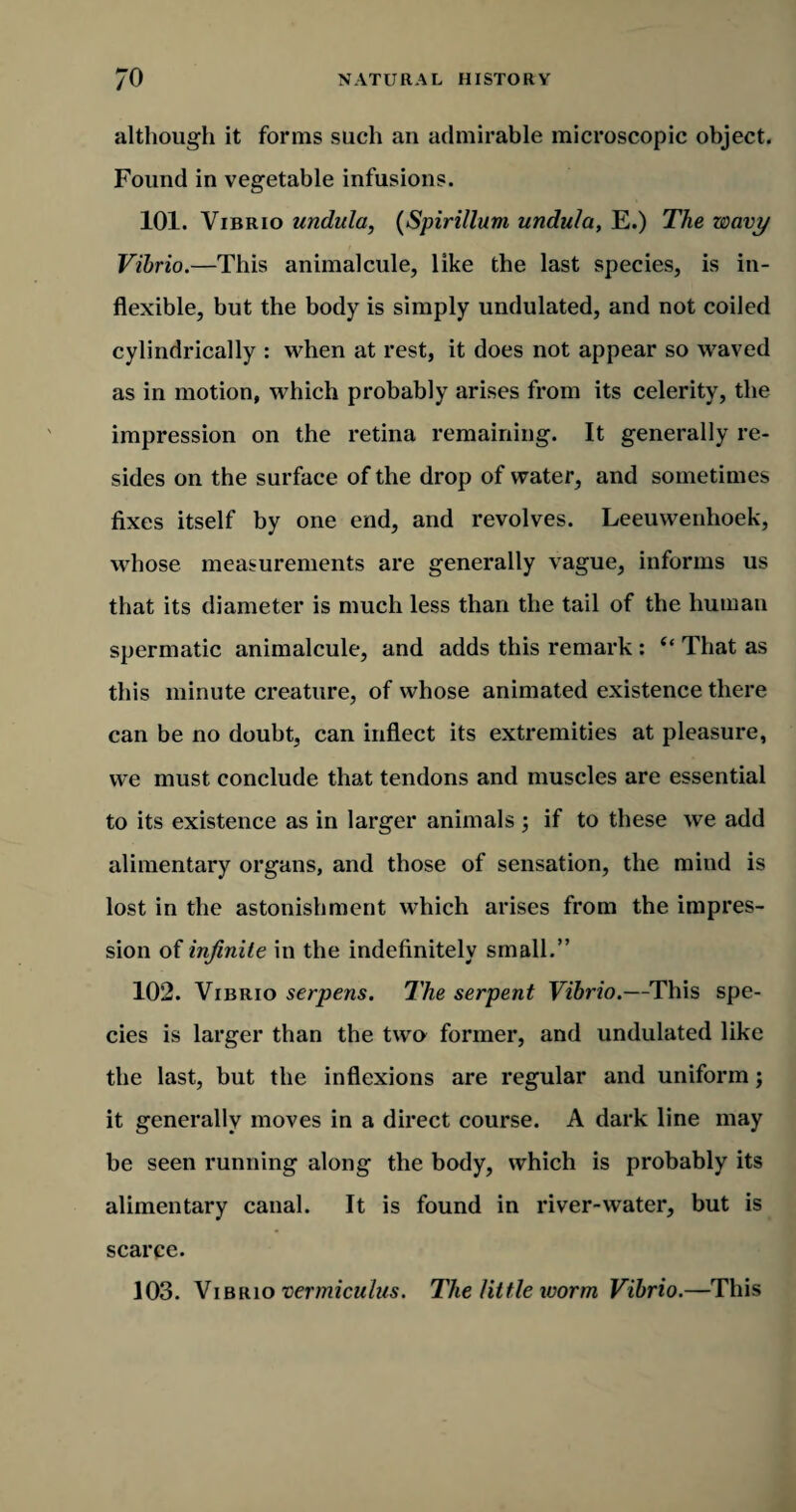 although it forms such an admirable microscopic object. Found in vegetable infusions. 101. Vibrio undula, (Spirillum undula, E.) The wavy Vibrio.—This animalcule, like the last species, is in¬ flexible, but the body is simply undulated, and not coiled cylindrically : when at rest, it does not appear so waved as in motion, which probably arises from its celerity, the impression on the retina remaining. It generally re¬ sides on the surface of the drop of water, and sometimes fixes itself by one end, and revolves. Leeuwenhoek, whose measurements are generally vague, informs us that its diameter is much less than the tail of the human spermatic animalcule, and adds this remark : “ That as this minute creature, of whose animated existence there can be no doubt, can inflect its extremities at pleasure, we must conclude that tendons and muscles are essential to its existence as in larger animals ; if to these we add alimentary organs, and those of sensation, the mind is lost in the astonishment which arises from the impres¬ sion of infinite in the indefinitely small.” 102. Vibrio serpens. The serpent Vibrio.—This spe¬ cies is larger than the two former, and undulated like the last, but the inflexions are regular and uniform; it generally moves in a direct course. A dark line may be seen running along the body, which is probably its alimentary canal. It is found in river-water, but is scarce. 103. Vibrio vermiculns. The little worm Vibrio.—This