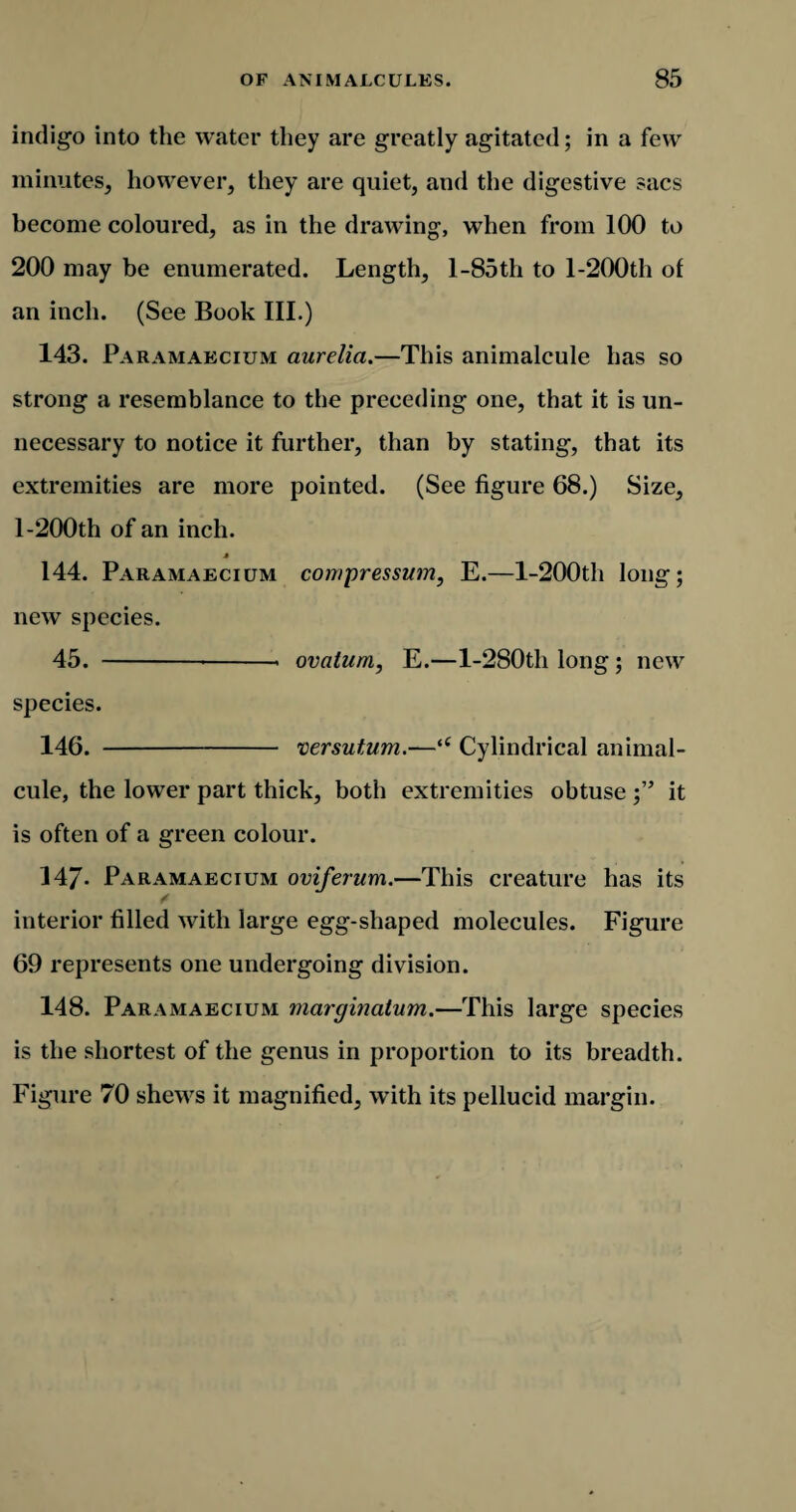 indigo into the water they are greatly agitated; in a few minutes, however, they are quiet, and the digestive sacs become coloured, as in the drawing, wThen from 100 to 200 may be enumerated. Length, l-85th to l-200th of an inch. (See Book III.) 143. Paramakcium aurelia.—This animalcule has so strong a resemblance to the preceding one, that it is un¬ necessary to notice it further, than by stating, that its extremities are more pointed. (See figure 68.) Size, 1-200th of an inch. * 144. Paramaecium compressum, E.—l-200th long; new species. 45. --- ovatum, E.—l-280tli long; new species. 146. - versutum.—<c Cylindrical animal¬ cule, the lower part thick, both extremities obtuse ;” it is often of a green colour. 147- Paramaecium oviferum.—This creature has its / interior filled with large egg-shaped molecules. Figure 69 represents one undergoing division. 148. Paramaecium marginatum.—This large species is the shortest of the genus in proportion to its breadth. Figure 70 shews it magnified, with its pellucid margin.