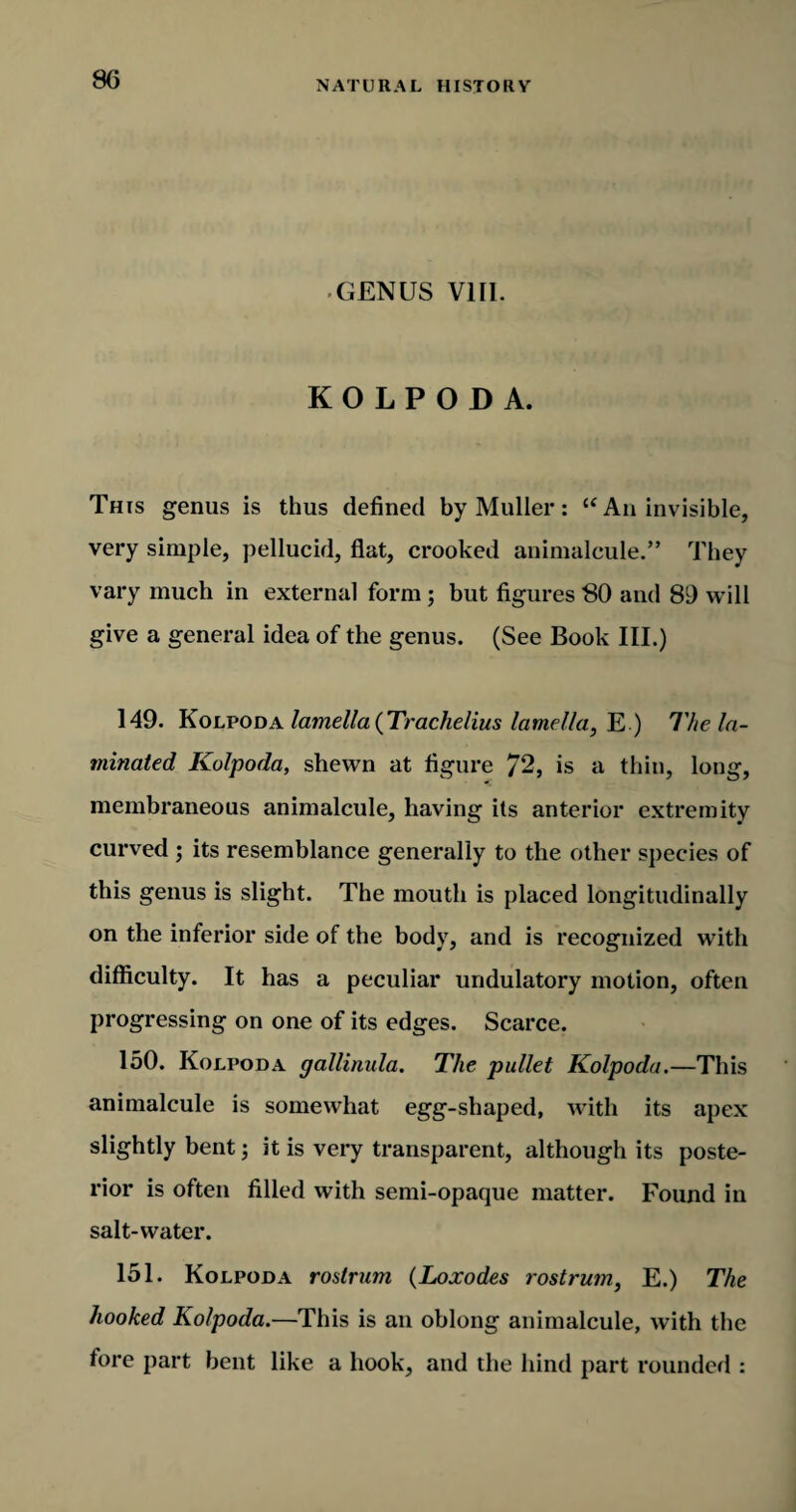 GENUS VIII. KOLPODA. This genus is thus defined by Muller: u An invisible, very simple, pellucid, fiat, crooked animalcule.” They vary much in external form; but figures 80 and 89 will give a general idea of the genus. (See Book III.) 149. Kolpoda lamella (Trachelius lamella, E ) The la¬ minated Kolpoda, shewn at figure 72, is a thin, long, membraneous animalcule, having its anterior extremity curved ; its resemblance generally to the other species of this genus is slight. The mouth is placed longitudinally on the inferior side of the body, and is recognized with difficulty. It has a peculiar undulatory motion, often progressing on one of its edges. Scarce. 150. Kolpoda gallinula. The pullet Kolpoda.—This animalcule is somewhat egg-shaped, with its apex slightly bent; it is very transparent, although its poste¬ rior is often filled with semi-opaque matter. Found in salt-water. 151. Kolpoda rostrum (Loxodes rostrum, E.) The hooked Kolpoda.—This is an oblong animalcule, with the tore part bent like a hook, and the hind part rounded :